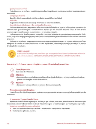 122 ORIENTAÇÕES PEDAGÓGICAS PARA A TUTORIA
Quem pode se inscrever?
Poderá inscrever-se no Paes o candidato que concluiu integralmente ou esteja cursando o terceiro ano do en-
sino médio.
Composição da prova
Questões objetivas de múltipla escolha, produção textual. Observe o Edital.
Aplicação
Etapa única (realização em único dia), observadas as condições do Edital.
Sugestão de atividade: raio x das instituições de ensino
Estimule os estudantes a pesquisarem sobre o curso de nível técnico ou superior pelos quais se interessam ou
admiram e em quais instituições o curso é ofertado. Solicite que eles busquem descobrir a nota de corte do ano
anterior, as provas aplicadas em anos anteriores e os temas das redações.
Professores tutores, desafiem os seus tutorandos a tentarem responder às questões das provas passadas (indi-
vidual, duplas ou em pequenos grupos), bem como a desenvolverem produções textuais com base nas temáticas
propostas.
Estimule os estudantes para que construam um cronograma de estudos para os exames seletivos com base
na Agenda de Estudos da Turma, destacando as datas importantes, como isenção, inscrição, realização da prova e
divulgação dos resultados.
FIQUE LIGADO!
Caro(a) tutor(a), indique aos estudantes que as competências socioemocionais a serem acionadas
para este momento são AUTOGESTÃO, RESILIÊNCIA EMOCIONAL E ABERTURA AO NOVO.
Encontro 5 | O Enem e suas relações com os itinerários formativos
Duração prevista
Duas aulas de 50 minutos.
Objetivos
• Compreender a correlação entre os blocos de avaliação do Enem e os itinerários formativos inte-
grados adotados pelo estado do Maranhão.
Recursos
• Professores tutores, utilizem os recursos disponíveis na escola.
Procedimentos metodológicos
Paraoalcancedosobjetivospropostosparaoencontro,recomenda-sequeomesmosejadesenvolvidoemtrês
momentos.
1º momento: Perspectivas do Enem
Apresente aos estudantes as principais mudanças que o Enem passa a ter, visando atender à reformulação
do ensino médio em todo o território nacional. Para tanto, sugere-se um roteiro para que você faça sua exposição.
Mudanças (conteúdo, formato e aplicação)
1. Além das questões de múltipla escolha, a prova contará com questões discursivas.
2. Mudanças na aplicação da prova.
 