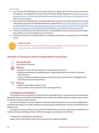 126 ORIENTAÇÕES PEDAGÓGICAS PARA A TUTORIA
Observações:
1. Para consulta da distribuição dos cursos pelos blocos de avaliação do Novo Enem, acesse o documen-
to Parâmetros de atualização do Exame Nacional do Ensino Médio, disponível em https://www.gov.br/
mec/pt-br/acesso-a-informacao/institucional/secretarias/secretaria-de-educacao-basica/publicacoes/
pdf/novo_enem2022.pdf.
2. Para consulta da distribuição dos cursos pelos itinerários formativos do estado do Maranhão, consulte
o Documento Curricular do Território Maranhense, disponível em https://www.educacao.ma.gov.br/fi-
les/2022/04/DCTMA-Ensino-M%C3%A9dio.pdf, ou pelo Detalhamento Curricular do Pré-IF, disponível
em https://drive.google.com/file/d/18pIPM-ZHxGkEeKRcgnoc6gVcK99W-zyT/view?usp=sharing
3. Oriente os estudantes que não é necessário fazer a correspondência de todos os cursos, mas que é impor-
tante priorizar os cursos que despertam o seu interesse.
4. Ao final da atividade, os estudantes podem ser convidados a partilharem o seu painel com a comunidade
escolar.
FIQUE LIGADO!
Caro(a) tutor(a), indique aos estudantes que as competências socioemocionais a serem acionadas
para este momento são AUTOGESTÃO E ABERTURA AO NOVO.
Encontro 6 | Técnicas de estudo: (re)aprendendo a questionar
Duração prevista
Duas aulas de 50 minutos.
Objetivos
• Conhecer a técnica de leitura/estudo de “questionamento de texto”.
• Exercitar procedimentos de questionamento e argumentação dentro da técnica de “questiona-
mento de texto”.
• Propor a resolução do problema proposto, acionando os eixos estruturantes: Investigação Cientí-
fica e Processos de Intervenção Social.
Recursos
• Quadro 1 (uma cópia por dupla ou trio);
• Livros, revistas e outros materiais sobre o uso de agrotóxicos.
Procedimentos metodológicos
Caro professor tutor, este encontro visa desenvolver a capacidade crítica e argumentativa do estudante diante
de questões discursivas de caráter interdisciplinar. Para o alcance dos objetivos propostos, sugere-se que o encon-
tro seja desenvolvido em dois momentos.
No primeiro momento, você deve explicar as diretrizes de questionamento de um texto, já mobilizando os
estudantes (em duplas ou em trios) a realizarem o questionamento, posicionando-se contra ou favoravelmente às
ideias do texto.
No segundo momento, solicita-se que os estudantes identifiquem as áreas de conhecimento envolvidas com a
temática abordada, identifiquem fontes confiáveis de pesquisa e participem do desafio final.
1º Momento: Aprendendo a questionar
Sugere-se que você, professor tutor, inicie o encontro com as seguintes reflexões:
 