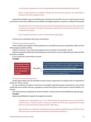 127
Sequências didáticas para a 3ª série
Se você aprende sem questionar, você não está aprendendo, está sendo doutrinado (Desconhecido).
Quem é incapaz de questionar as próprias verdades, não tem mais nada a aprender. Seu conhecimento se
transforma num cárcere (Augusto Cury).
Apartirdessasreflexões,peçaaosestudantesquecomentemoqueelastêmavercomoatualmomentoemque
seencontramecomoelasserefletememseucotidiano.Emseguida,apresenteatemáticaeosobjetivosdoencontro:
Hoje aprenderemos uma técnica de estudo chamada de questionamento de texto. Nela, o leitor deve
concentrar-se na pergunta “Por quê?”, procurando compreender as causas de determinado fato, in-
vestigando suas origens.
Como você pode “questionar o texto”? Há duas maneiras principais.
Converse com os estudantes sobre essas características.
1ª Maneira: Formulando perguntas
Anote as dúvidas que surgirem e elabore perguntas, em uma folha à parte, para compreender melhor um fato.
Várias perguntas podem ser feitas.
A ideia é “conversar” com o texto; fazer perguntas como se estivesse “conversando” com ele.
Depoisdasperguntaselaboradas,fazerpesquisasemoutrasfonteseescreverexplicaçõesparacadaumadelas,
de maneira completa.
É uma maneira de se aprofundar no assunto.
Exemplo:
2ª maneira: Formulando argumentos
Escolhaalgunstópicosquesãoabordadosnotextoeescreva“argumentos”emrelaçãoaeles.Os“argumentos”
podem ser a favor ou contra.
Ou seja, escolhemos um tópico e escrevemos um parágrafo explicando porque concordamos ou não com ele,
justificando nossa escolha. Para isso, a pesquisa em outras fontes (livros, textos, internet e outros) também é ne-
cessária.
Esta técnica permite a ampliação do assunto estudado e o desenvolvimento da habilidade de argumentação.
Exemplo:
Algumas possibilidades de registro do parágrafo comentado:
Concordo com a afirmação de que “o uso indiscriminado dos agrotóxicos causa enormes danos à
saúde humana e à natureza”, pois se estima que o Brasil use 19% de todo o agrotóxico do mundo,
sendo seu maior consumidor no planeta inteiro. Além disso, ...
Não concordo com a afirmação “A imigração trouxe mão de obra qualificada para o Brasil”, pois nem
todos que vieram naquele momento possuíam conhecimento específico e...
A produção susten-
tável de alimentos
no Brasil continua
a ser um grande
desafio.
O atual modelo de agricultura está centrado em ganhos de
produtividade em detrimento do equilíbrio ecológico e da
saúde e qualidade de vida da população em geral.
Há um uso intensivo de agrotóxicos nas lavouras, causan-
do poluição do solo, das águas e do ar.
Por quê?
 
