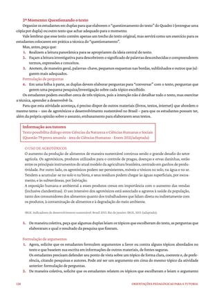 128 ORIENTAÇÕES PEDAGÓGICAS PARA A TUTORIA
2º Momento: Questionando o texto
Organizeosestudantesemduplasparaqueelaboremo“questionamentodotexto”doQuadro1(entregueuma
cópia por dupla) ou outro texto que achar adequado para o momento.
Vale lembrar que esse texto contém apenas um trecho do texto original, mas servirá como um exercício para os
estudantes colocarem em prática a técnica do “questionamento”.
Mas, antes, peça que:
1. Realizem a leitura panorâmica para se apropriarem da ideia central do texto.
2. Façamaleiturainvestigativaparadescobriremosignificadodepalavrasdesconhecidasecompreenderem
termos, expressões e conceitos.
3. Anotem, de maneira geral, palavras-chave, pequenos esquemas nas bordas, sublinhados e outros que jul-
garem mais adequados.
Formulação de perguntas
4. Em uma folha à parte, as duplas devem elaborar perguntas para “conversar” com o texto, perguntas que
gerem uma pequena pesquisa/investigação sobre cada tópico escolhido.
Os estudantes podem escolher cerca de três tópicos, pois a intenção não é detalhar todo o texto, mas exercitar
a técnica, aprender a desenvolvê-la.
Para que esta atividade aconteça, é preciso dispor de outros materiais (livros, textos, internet) que abordem o
mesmo tema – uso de agrotóxicos e desenvolvimento sustentável no Brasil – para que os estudantes possam ter,
além da própria opinião sobre o assunto, embasamento para elaborarem seus textos.
Informação aos tutores
Texto possibilita diálogo entre Ciências da Natureza e Ciências Humanas e Sociais
(Questão 79 prova amarela - área de Ciências Humanas - Enem 2021/adaptada)
O USO DE AGROTÓXICOS
O aumento da produção de alimentos de maneira sustentável continua sendo o grande desafio do setor
agrícola. Os agrotóxicos, produtos utilizados para o controle de pragas, doenças e ervas daninhas, estão
entreosprincipaisinstrumentosdoatualmodelodaagriculturabrasileira,centradoemganhosdeprodu-
tividade. Por outro lado, os agrotóxicos podem ser persistentes, móveis e tóxicos no solo, na água e no ar.
Tendem a acumular-se no solo e na biota, e seus resíduos podem chegar às águas superficiais, por escoa-
mento, e às subterrâneas, por lixiviação.
A exposição humana e ambiental a esses produtos cresce em importância com o aumento das vendas
(inclusive clandestinas). O uso intensivo dos agrotóxicos está associado a agravos à saúde da população,
tanto dos consumidores dos alimentos quanto dos trabalhadores que lidam direta ou indiretamente com
os produtos, à contaminação de alimentos e à degradação do meio ambiente.
IBGE. Indicadores de desenvolvimento sustentável: Brasil 2015. Rio de Janeiro: IBGE, 2015 (adaptado).
5. Demaneiracoletiva,peçaquealgumasduplasleiamostópicosqueescolheramdotexto,asperguntasque
elaboraram e qual o resultado da pesquisa que fizeram.
Formulação de argumentos
1. Agora, solicite que os estudantes formulem argumentos a favor ou contra alguns tópicos abordados no
texto e que baseiem sua escrita em informações de outros materiais, de fontes seguras.
Os estudantes precisam defender seu ponto de vista sobre um tópico de forma clara, coerente e, de prefe-
rência, citando pesquisas e autores. Pode até ser um argumento em cima do mesmo tópico da atividade
anterior: formulação de perguntas.
2. De maneira coletiva, solicite que os estudantes relatem os tópicos que escolheram e leiam o argumento
 