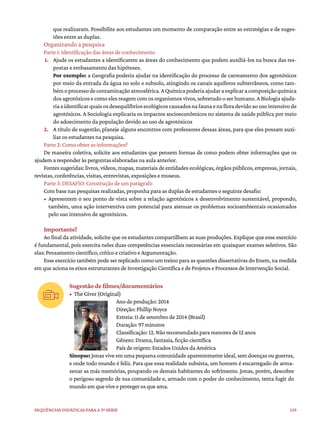129
Sequências didáticas para a 3ª série
que realizaram. Possibilite aos estudantes um momento de comparação entre as estratégias e de suges-
tões entre as duplas.
Organizando a pesquisa
Parte 1: Identificação das áreas de conhecimento
1. Ajude os estudantes a identificarem as áreas do conhecimento que podem auxiliá-los na busca das res-
postas e embasamento das hipóteses.
Por exemplo: a Geografia poderia ajudar na identificação do processo de carreamento dos agrotóxicos
por meio da entrada da água no solo e subsolo, atingindo os canais aquíferos subterrâneos, como tam-
bémoprocessodecontaminaçãoatmosférica.AQuímicapoderiaajudaraexplicaracomposiçãoquímica
dos agrotóxicos e como eles reagem com os organismos vivos, sobretudo o ser humano. A Biologia ajuda-
riaaidentificarquaisosdesequilíbriosecológicoscausadosnafaunaenafloradevidoaousointensivode
agrotóxicos. A Sociologia explicaria os impactos socioeconômicos no sistema de saúde pública por meio
do adoecimento da população devido ao uso de agrotóxicos
2. A título de sugestão, planeje alguns encontros com professores dessas áreas, para que eles possam auxi-
liar os estudantes na pesquisa.
Parte 2: Como obter as informações?
De maneira coletiva, solicite aos estudantes que pensem formas de como podem obter informações que os
ajudem a responder às perguntas elaboradas na aula anterior.
Fontes sugeridas: livros, vídeos, mapas, materiais de entidades ecológicas, órgãos públicos, empresas, jornais,
revistas, conferências, visitas, entrevistas, exposições e museus.
Parte 3: DESAFIO: Construção de um parágrafo
Com base nas pesquisas realizadas, proponha para as duplas de estudantes o seguinte desafio:
• Apresentem o seu ponto de vista sobre a relação agrotóxicos x desenvolvimento sustentável, propondo,
também, uma ação interventiva com potencial para atenuar os problemas socioambientais ocasionados
pelo uso intensivo de agrotóxicos.
Importante!
Ao final da atividade, solicite que os estudantes compartilhem as suas produções. Explique que esse exercício
é fundamental, pois exercita neles duas competências essenciais necessárias em quaisquer exames seletivos. São
elas: Pensamento científico, crítico e criativo e Argumentação.
Esse exercício também pode ser replicado como um treino para as questões dissertativas do Enem, na medida
em que aciona os eixos estruturantes de Investigação Científica e de Projetos e Processos de Intervenção Social.
Sugestão de filmes/documentários
• The Giver (Original)
Ano de produção: 2014
Direção: Phillip Noyce
Estreia: 11 de setembro de 2014 (Brasil)
Duração: 97 minutos
Classificação: 12. Não recomendado para menores de 12 anos
Gênero: Drama, fantasia, ficção científica
País de origem: Estados Unidos da América
Sinopse: Jonas vive em uma pequena comunidade aparentemente ideal, sem doenças ou guerras,
e onde todo mundo é feliz. Para que essa realidade subsista, um homem é encarregado de arma-
zenar as más memórias, poupando os demais habitantes do sofrimento. Jonas, porém, descobre
o perigoso segredo de sua comunidade e, armado com o poder do conhecimento, tenta fugir do
mundo em que vive e proteger os que ama.
 