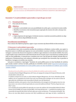 130 ORIENTAÇÕES PEDAGÓGICAS PARA A TUTORIA
FIQUE LIGADO!
Caro(a) tutor(a), indique aos estudantes que as competências socioemocionais a serem acionadas
para este momento são PENSAMENTO CIENTÍFICO, CRÍTICO E CRIATIVO E ARGUMENTAÇÃO
Encontro 7 | A universidade é para todos e é pra lá que eu vou!
Duração prevista
Duas aulas de 50 minutos.
Objetivos
• Conceber a universidade como uma possibilidade de escolha após a conclusão do ensino médio.
• Identificar os entraves e criar mecanismos para superação dos mesmos de modo a alcançar seus
sonhos e projetos.
Recursos
• Cópias impressas da reportagem. Os demais recursos e materiais necessários poderão ser adap-
tados conforme disponibilidade da escola.
Procedimentos metodológicos
Para o alcance dos objetivos propostos, sugere-se que o encontro seja desenvolvido em dois momentos.
1º Momento: A universidade é para todos
Caro professor tutor, entre as possíveis escolhas dos estudantes ao findarem o ensino médio, uma opção é a
de prestar exame ou vestibular para ingressar em uma universidade. Ao prestar vestibular, o estudante terá como
vantagem o aumento das chances de conquistar as melhores vagas existentes no mercado de trabalho. Para tanto,
aopçãoimplicamaiorconhecimentosobredeterminadaáreadeatuação,jáqueomercadobuscatambémpessoas
cada vez mais qualificadas, e é essencial que o estudante atue com o que ele goste de verdade. Partindo desse en-
tendimento, é fundamental que você, enquanto orientador que acompanha seus tutorandos, faça-os perceber os
benefícios e vantagens em escolher esse caminho.
Leia para os estudantes a reportagem “Estudante de escola pública passa em duas faculdades de medicina
após estudar sozinha”, de Rone Carvalho, publicada em 25/5/2022. Link de acesso: https://www.diariodaregiao.
com.br/cidades/educacao/estudante-de-escola-publica-passa-em-duas-faculdades-de-medicina-apos-estudar-
-sozinha-1.972073
Estudante de escola pública passa em duas faculdades de medicina após estudar sozinha
AestudanteBeatrizBrigattiMingorance,de19anos,emespaçosdocampusdaUnespemBotucatu,onde
estuda desde o início do ano.
A medicina sempre foi um sonho na vida de Beatriz Brigatti Mingorance, de 19 anos. Moradora de Ma-
cedônia, ela viu a pandemia da Covid-19 ser mais uma barreira para conseguir ver seu nome na lista de
aprovados dos vestibulares mais concorridos do Brasil, mas não desanimou.
Estudando sozinha, entre quatro e cinco horas diariamente, ela conseguiu ver não apenas uma vez, mas
duas vezesoseunomena listadeaprovadosemcursos demedicinadoBrasil. “Na hora,fiquei semacre-
ditar”, conta.
A ex-estudante de escola pública foi aprovada nos cursos de medicina da Universidade Federal do Mato
Grosso do Sul (UFMS), de Campo Grande (MS), e da Unesp de Botucatu – o vestibular de medicina mais
concorridodoestadodeSãoPaulo.Nofinal,optouporcursaremBotucatu.“Émaispertodafamília”,diz.
Para se ter uma ideia, Beatriz concorreu com 261,4 candidatos por cada vaga. Ao todo, o vestibular da
 