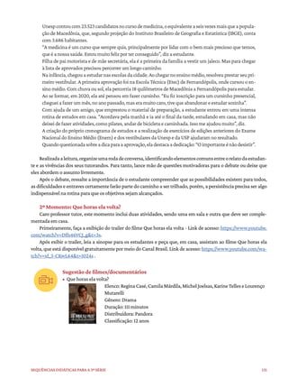 131
Sequências didáticas para a 3ª série
Unespcontoucom23.523candidatosnocursodemedicina,oequivalenteaseisvezesmaisqueapopula-
ção de Macedônia, que, segundo projeção do Instituto Brasileiro de Geografia e Estatística (IBGE), conta
com 3.686 habitantes.
“A medicina é um curso que sempre quis, principalmente por lidar com o bem mais precioso que temos,
que é a nossa saúde. Estou muito feliz por ter conseguido”, diz a estudante.
Filha de pai motorista e de mãe secretária, ela é a primeira da família a vestir um jaleco. Mas para chegar
à lista de aprovados precisou percorrer um longo caminho.
Nainfância,chegouaestudarnasescolasdacidade.Aochegarnoensinomédio,resolveuprestarseupri-
meiro vestibular. A primeira aprovação foi na Escola Técnica (Etec) de Fernandópolis, onde cursou o en-
sino médio. Com chuva ou sol, ela percorria 18 quilômetros de Macedônia a Fernandópolis para estudar.
Ao se formar, em 2020, ela até pensou em fazer cursinho. “Eu fiz inscrição para um cursinho presencial,
cheguei a fazer um mês, no ano passado, mas era muito caro, tive que abandonar e estudar sozinha”.
Com ajuda de um amigo, que emprestou o material de preparação, a estudante entrou em uma intensa
rotina de estudos em casa. “Acordava pela manhã e ia até o final da tarde, estudando em casa, mas não
deixei de fazer atividades, como pilates, andar de bicicleta e caminhada. Isso me ajudou muito”, diz.
A criação do próprio cronograma de estudos e a realização de exercícios de edições anteriores do Exame
Nacional do Ensino Médio (Enem) e dos vestibulares da Unesp e da USP ajudaram no resultado.
Quandoquestionadasobreadicaparaaaprovação,eladestacaadedicação:“Oimportanteénãodesistir”.
Realizadaaleitura,organizeumarodadeconversa,identificandoelementoscomunsentreorelatodaestudan-
te e as vivências dos seus tutorandos. Para tanto, lance mão de questões motivadoras para o debate ou deixe que
eles abordem o assunto livremente.
Após o debate, ressalte a importância de o estudante compreender que as possibilidades existem para todos,
as dificuldades e entraves certamente farão parte do caminho a ser trilhado, porém, a persistência precisa ser algo
indispensável na rotina para que os objetivos sejam alcançados.
2º Momento: Que horas ela volta?
Caro professor tutor, este momento inclui duas atividades, sendo uma em sala e outra que deve ser comple-
mentada em casa.
Primeiramente, faça a exibição do trailer do filme Que horas ela volta - Link de acesso: https://www.youtube.
com/watch?v=Dffs46VCJ_g&t=3s.
Após exibir o trailer, leia a sinopse para os estudantes e peça que, em casa, assistam ao filme Que horas ela
volta, que está disponível gratuitamente por meio do Canal Brasil. Link de acesso: https://www.youtube.com/wa-
tch?v=xf_3-CKwL64&t=1024s .
Sugestão de filmes/documentários
• Que horas ela volta?
Elenco:ReginaCasé,CamilaMárdila,MichelJoelsas,KarineTelleseLourenço
Mutarelli
Gênero: Drama
Duração: 111 minutos
Distribuidora: Pandora
Classificação: 12 anos
 
