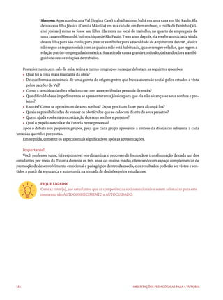 132 ORIENTAÇÕES PEDAGÓGICAS PARA A TUTORIA
Sinopse: A pernambucana Val (Regina Casé) trabalha como babá em uma casa em São Paulo. Ela
deixousuafilhaJéssica(CamilaMárdila)emsuacidade,emPernambuco,ecuidadeFabinho(Mi-
chel Joelsas) como se fosse seu filho. Ela mora no local de trabalho, no quarto de empregada de
umacasanoMorumbi,bairrochiquedeSãoPaulo.Trezeanosdepois,elarecebeanotíciadavinda
desuafilhaparaSãoPaulo,paraprestarvestibularparaaFaculdadedeArquiteturadaUSP.Jéssica
nãosegueasregrassociaiscomasquaisamãeestáhabituada,quasesempreveladas,queregema
relação patrão-empregada doméstica. Sua atitude causa grande confusão, deixando clara a ambi-
guidade dessas relações de trabalho.
Posteriormente, em sala de aula, reúna a turma em grupos para que debatam as seguintes questões:
• Qual foi a cena mais marcante da obra?
• De que forma a existência de uma garota de origem pobre que busca ascensão social pelos estudos é vista
pelos patrões de Val?
• Como a temática da obra relaciona-se com as experiências pessoais de vocês?
• Que dificuldades e impedimentos se apresentaram a Jéssica para que ela não alcançasse seus sonhos e pro-
jetos?
• E vocês? Como se aproximam de seus sonhos? O que precisam fazer para alcançá-los?
• Quais as possibilidades de vencer os obstáculos que se colocam diante de seus projetos?
• Quem ajuda vocês na concretização dos seus sonhos e projetos?
• Qual o papel da escola e da Tutoria nesse processo?
Após o debate nos pequenos grupos, peça que cada grupo apresente a síntese da discussão referente a cada
uma das questões propostas.
Em seguida, comente os aspectos mais significativos após as apresentações.
Importante!
Você, professor tutor, foi responsável por dinamizar o processo de formação e transformação de cada um dos
estudantes por meio da Tutoria durante os três anos do ensino médio, oferecendo um espaço complementar de
promoção de desenvolvimento emocional e pedagógico dentro da escola, e os resultados poderão ser vistos e sen-
tidos a partir da segurança e autonomia na tomada de decisões pelos estudantes.
FIQUE LIGADO!
Caro(a)tutor(a),aosestudantesqueascompetênciassocioemocionaisaseremacionadasparaeste
momento são AUTOCONHECIMENTO e AUTOCUIDADO.
 