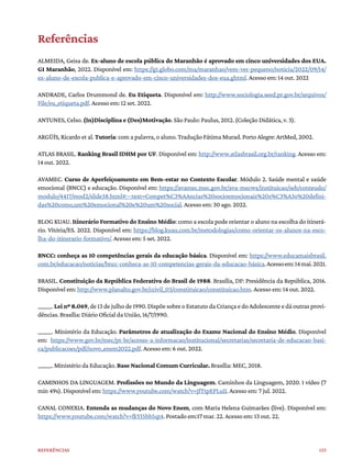 133
Referências
Referências
ALMEIDA, Geisa de. Ex-aluno de escola pública do Maranhão é aprovado em cinco universidades dos EUA.
G1 Maranhão, 2022. Disponível em: https://g1.globo.com/ma/maranhao/vem-ver-pequeno/noticia/2022/09/14/
ex-aluno-de-escola-publica-e-aprovado-em-cinco-universidades-dos-eua.ghtml. Acesso em: 14 out. 2022
ANDRADE, Carlos Drummond de. Eu Etiqueta. Disponível em: http://www.sociologia.seed.pr.gov.br/arquivos/
File/eu_etiqueta.pdf. Acesso em: 12 set. 2022.
ANTUNES, Celso. (In)Disciplina e (Des)Motivação. São Paulo: Paulus, 2012. (Coleção Didática, v. 3).
ARGÜÍS, Ricardo et al. Tutoria: com a palavra, o aluno. Tradução Fátima Murad. Porto Alegre: ArtMed, 2002.
ATLAS BRASIL. Ranking Brasil IDHM por UF. Disponível em: http://www.atlasbrasil.org.br/ranking. Acesso em:
14 out. 2022.
AVAMEC. Curso de Aperfeiçoamento em Bem-estar no Contexto Escolar. Módulo 2. Saúde mental e saúde
emocional (BNCC) e educação. Disponível em: https://avamec.mec.gov.br/ava-mecws/instituicao/seb/conteudo/
modulo/4417/mod2/slide38.html#:~:text=Compet%C3%AAncias%20socioemocionais%20s%C3%A3o%20defini-
das%20como,um%20emocional%20e%20um%20social. Acesso em: 30 ago. 2022.
BLOG KUAU. Itinerário Formativo do Ensino Médio: como a escola pode orientar o aluno na escolha do itinerá-
rio. Vitória/ES. 2022. Disponível em: https://blog.kuau.com.br/metodologias/como-orientar-os-alunos-na-esco-
lha-do-itinerario-formativo/. Acesso em: 5 set. 2022.
BNCC: conheça as 10 competências gerais da educação básica. Disponível em: https://www.educamaisbrasil.
com.br/educacao/noticias/bncc-conheca-as-10-competencias-gerais-da-educacao-básica.Acessoem:14mai.2021.
BRASIL. Constituição da República Federativa do Brasil de 1988. Brasília, DF: Presidência da República, 2016.
Disponível em: http://www.planalto.gov.br/ccivil_03/constituicao/constituicao.htm. Acesso em: 14 out. 2022.
______. Lei nº 8.069, de 13 de julho de 1990. Dispõe sobre o Estatuto da Criança e do Adolescente e dá outras provi-
dências. Brasília: Diário Oficial da União, 16/7/1990.
______. Ministério da Educação. Parâmetros de atualização do Exame Nacional do Ensino Médio. Disponível
em: https://www.gov.br/mec/pt-br/acesso-a-informacao/institucional/secretarias/secretaria-de-educacao-basi-
ca/publicacoes/pdf/novo_enem2022.pdf. Acesso em: 6 out. 2022.
______. Ministério da Educação. Base Nacional Comum Curricular. Brasília: MEC, 2018.
CAMINHOS DA LINGUAGEM. Profissões no Mundo da Linguagem. Caminhos da Linguagem, 2020. 1 vídeo (7
min 49s). Disponível em: https://www.youtube.com/watch?v=JfTtpEPLuII. Acesso em: 7 jul. 2022.
CANAL CONEXIA. Entenda as mudanças do Novo Enem, com Maria Helena Guimarães (live). Disponível em:
https://www.youtube.com/watch?v=fkYI5bb5qt4. Postado em:17 mar. 22. Acesso em: 13 out. 22.
 