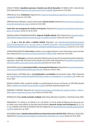 134 ORIENTAÇÕES PEDAGÓGICAS PARA A TUTORIA
CANAL TV BRASIL. Expedições apresenta o Bumba-meu-Boi do Maranhão. TV BRASIL, 2013. 1 vídeo (25 min
30s). Disponível em: https://www.youtube.com/watch?v=5G8gYfk-bBg. Acesso em: 7 jul. 2022.
CIÊNCIAS da Terra. Proficiência. Disponível em: https://www.proficiencia.org.br/areas-da-ciencia/ciencias-da-
-terra/perfil/. Acesso em: 7 jul. 2022.
CIÊNCIAS Exatas:definição e carreiras relacionadas.Guia da Carreira. Disponível em: https://www.guiadacarrei-
ra.com.br/cursos/ciencias-exatas/. Acesso em: 6 jul. 2022.
Como fazer um cronograma de estudos em 10 passos. Disponível em: https://www.estudarfora.org.br/crono-
grama-de-estudos/. Acesso em: 20 set. 2022.
CRIANÇA LIVRE DO TRABALHO INFANTIL. Mapa do Trabalho Infantil, 2022. Disponível em: https://livredetra-
balhoinfantil.org.br/conteudos-formativos/mapa-do-trabalho-infantil/#. Acesso em: 14 out. 2022.
______. O que o ECA diz sobre o trabalho infantil. Disponível em: https://livredetrabalhoinfantil.org.br/
noticias/reportagens/o-que-o-eca-diz-sobre-o-trabalho-infantil/#:~:text=para%20o%20trabalho%20
%E2%80%A6%E2%80%9D-,%E2%80%9CArt.,a%20partir%20de%20quatorze%20anos.Acessoem:14out.2022.
CURSO ENEM GRATUITO. Novo Enem: entenda as novas regras do Enem e como vai funcionar a prova em duas
fases. Disponível em: https://www.youtube.com/watch?v=3cK8aR-D6Bk. Acesso em: 6 out. 2022.
DELORS,J.etal.Educação:umtesouroadescobrir.RelatórioparaaUnescodaComissãoInternacionalsobreEdu-
cação para o Século XXI. São Paulo: Cortez; Brasília, DF: Unesco, 1998. Disponível em: http://dhnet.org.br/dados/
relatorios/a_pdf/r_unesco_educ_tesouro_descobrir.pdf.Acesso em: 20 set. 2022.
DESCHAMPS,Eduardo.NovoEnsinoMédioeaFormaçãodeProfessores.Disponívelem:http://conselhodeedu-
cacao.ma.gov.br/files/2021/04/Deschamps_CEE.pdf. Acesso em: 30 mar. 2022.
ELIAS, Norbert e SCOTSON, John L. Os Estabelecidos e os Outsiders. Rio de Janeiro: Zahar, 2000. Disponível
em: http://noosfero.ucsal.br/articles/0010/5204/elias-norbert-os-estabelecidos-e-os-outsiders-.pdf. Acesso em:
23 set. 2022.
ENGELS, Friedrich. Sobre o papel do trabalho na transformação do macaco em homem. In: ANTUNES, Ricardo
(Org.). A dialética do trabalho: escritos de Marx e Engels. São Paulo: Expressão Popular, 2013.
ESQUEMA E RESUMO. Disponível em: https://www.portugues.com.br/redacao/o-esquema-resumo---fortes-a-
liados-diante-compreensao-textual-.html. Acesso em: 28 set. 2022.
ESTEBAN,M.T.(Org.).Escola,currículoeavaliação.SérieCultura,MemóriaeCurrículo,v.5.SãoPaulo:Cortez,2003.
FERNANDES, T. B.; LÚCIO, G. H.; SOUSA, F. R. L. de; SILVA, F. A. M. da. Estilos de liderança de alunos do ensi-
no médio numa escola pública da educação básica brasileira. Research, Society and Development, [S. l.], v. 8,
n. 4, p. e3384910, 2019. DOI: 10.33448/rsd-v8i4.910. Disponível em: https://rsdjournal.org/index.php/rsd/article/
view/910. Acesso em: 1 set. 2022.
FIGUEIREDO,Mayara.MatrizesreferenciaisdonovoEnemdevemsairnofinalde2022.Publicadoem28jul.2022.
Disponívelem:https://revistaensinosuperior.com.br/matrizes-referenciais-novo-enem/.Acessoem:13out.2022.
 