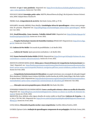 135
Referências
FIOCRUZ. O que é uma pandemia. Disponível em: https://www.bio.fiocruz.br/index.php/br/noticias/1763-o-
-que-e-uma-pandemia. Acesso em: 7 jul. 2022.
FOUCAULT, Michel. Estratégia, poder-saber. MOTTA, Manoel Barros da (Org.). Rio de Janeiro: Forense Universi-
tária, 2006. Coleção Ditos e Escritos IV.
FREIRE, Paulo. A importância do ato de ler. São Paulo: Cortez, 2001. p. 57-58.
GOULARTE, Amanda; ARENAS, Diana Marilia. Metodologias Ativas de Aprendizagem: o aluno como protago-
nista do processo. Disponível em: https://blog.flexge.com/metodologias-ativas-ensino-aprendizagem/. Acesso
em: 5 set. 2022.
IBGE. Brasil/Maranhão. Censo Amostra. Trabalho Infantil 2010. Disponível em: https://cidades.ibge.gov.br/
brasil/ma/pesquisa/23/23226. Acesso em: 14 out. 2022.
______. Pesquisa Nacional por Amostra de Domicílios Contínua (PNAD) 2017. Disponível em: https://www.ibge.
gov.br/. Acesso em: 11 nov. 2022.
ICE. Caderno de Pós-Médio: Um mundo de possibilidades. 2. ed. Recife: 2022.
______. Caderno de Tutoria: Apoio para jovens sonhadores. 1. ed. Recife: 2021.
INEP.ExameNacionaldoEnsinoMédio(ENEM).Disponívelem:https://www.gov.br/inep/pt-br/areas-de-atua-
cao/avaliacao-e-exames-educacionais/enem. Acesso em: 13 out. 2022.
INSTITUTO AYRTON SENNA (2020). Ideias para o Desenvolvimento de Competências Socioemocionais [on-
-line]. Disponível em: https://institutoayrtonsenna.org.br/content/dam/institutoayrtonsenna/documentos/ins-
tituto-ayrton-senna-macrocompet%C3%AAncia-autogestao.pdf?utm_source=site&utm_medium=hub-1308.
Acesso em: 8 set. 2022.
______. Competências Socioemocionais de Educadores: seu papel central para uma concepção de educação integral
[livro eletrônico]. TEIXEIRA, Karen Cristine; OLIVEIRA, Cynthia Sanches de; ALVES, Gisele (Orgs.). São Paulo: Institu-
to Ayrton Senna, 2020. Disponível em: https://institutoayrtonsenna.org.br/content/dam/institutoayrtonsenna/docu-
mentos/instituto-ayrton-senna-competencias-socioemocionais-de-educadores.pdf.Acessoem:3set.2022.
______. Educação com novos propósitos para o Século XXI. São Paulo: IAS, 2014.
ITINERÁRIO FORMATIVO DO ENSINO MÉDIO. Como a escola pode orientar o aluno na escolha do itinerário.
Disponível em: https://blog.kuau.com.br/metodologias/como-orientar-os-alunos-na-escolha-do-itinerario-for-
mativo/. Acesso em: 29 abr. 2022.
KRAWCZYK, Nora. Reflexão sobre alguns desafios do ensino médio no Brasil hoje. Cadernos de Pesquisa, v. 41,
n. 144, p. 752-769, 2011. Disponível em: https://www.scielo.br/j/cp/a/mq5QhqMxcsdJ9KfDZjqLmtG/?format=pd-
f&lang=pt. Acesso em: 16 set. 2022.
LUCK, Heloísa. Dimensões de gestão escolar e suas competências. Curitiba: Editora Positivo, 2009.
LUCKESI,CiprianoCarlos.AvaliaçãodaAprendizagem:componentedoatopedagógico.SãoPaulo:Cortez,2011.
 
