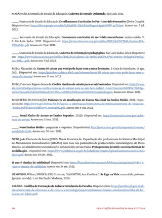 136 ORIENTAÇÕES PEDAGÓGICAS PARA A TUTORIA
MARANHÃO. Secretaria de Estado da Educação. Caderno de Estudo Orientado. São Luís: 2021.
______.SecretariadeEstadodaEducação.DetalhamentoCurriculardoPré-ItinerárioFormativo(DriveGoogle).
Disponível em: https://drive.google.com/file/d/18pIPM-ZHxGkEeKRcgnoc6gVcK99W-zyT/view. Acesso em: 7 jul.
2022.
______. Secretaria de Estado da Educação. Documento curricular do território maranhense: ensino médio. V.
2. São Luís: Seduc, 2022. Disponível em: https://www.educacao.ma.gov.br/files/2022/04/DCTMA-Ensino-M%-
C3%A9dio.pdf Acesso em: 7 jul. 2022.
______.SecretariadeEstadodaEducação.Cadernodeorientaçõespedagógicas.SãoLuís:Seduc,2022.Disponível
em: https://www.educacao.ma.gov.br/files/2022/02/Caderno-de-Orienta%C3%A7%C3%B5es-Pedag%C3%B3gi-
cas-2022-1.pdf. Acesso em: 7 jul. 2022.
MELO, Alexandre de. Enem: 10 coisas que você pode fazer com a nota do exame. E-Guia do Estudante. 16 ago.
2021. Disponível em: https://guiadoestudante.abril.com.br/enem/enem-10-coisas-que-voce-pode-fazer-com-a-
-nota-do-exame/. Acesso em: 13 out. 2022.
MELO,FranciscoRógeresSousade.Confiratécnicasdeestudoparasesairbemnelas.Disponívelem:https://www.
afe.com.br/artigos/provas-confira-tecnicas-de-estudo-para-se-sair-bem-nelas#:~:text=Francisco%20R%C3%B3ge-
res%20Sousa%20de%20Melo,efic%C3%A1cia%20no%20estudo%20e%20aprendizagem.Acessoem:20set.2022.
MINISTÉRIO DA EDUCAÇÃO. Parâmetros de atualização do Exame Nacional do Ensino Médio. 2022. Dispo-
nível em: https://www.gov.br/mec/pt-br/acesso-a-informacao/institucional/secretarias/secretaria-de-educacao-
-basica/publicacoes/pdf/novo_enem2022.pdf. Acesso em: 6 out. 2022.
______. Portal Único de Acesso ao Ensino Superior. 2022b. Disponível em: https://acessounico.mec.gov.br/for-
mas-de-acesso. Acesso em: 13 out. 2022.
______. Novo Ensino Médio – perguntas e respostas. Disponível em: http://portal.mec.gov.br/component/content/
article?id=40361. Acesso em: 30 mar. 2022.
NETO, João Clemente de Souza; JESUS, Neusa Francisca de. Capacitação dos profissionais do Sistema Municipal
de Atendimento Socioeducativo (SIMASE) com base nos parâmetros de gestão teórico-metodológicos do Plano
DecenaldeAtendimentoSocioeducativodoMunicípiodeSãoPaulo. Protagonismo juvenil e as novas formas de
socialização. Disponível em: https://www.prefeitura.sp.gov.br/cidade/secretarias/upload/assistenciasocial/Aula
%204.pdf. Acesso em: 29 abr. 2022.
O que é técnica de sublinhar? Disponível em: https://fluxodeinformacao.com/biblioteca/artigo/read/91455-o-
-que-e-tecnica-de-sublinhar. Acesso em: 24 set. 2022.
ORMUNDO, Wilton, SINISCALCHI, Cristiane; D’AGOSTINI, Ana Carolina C. Se Liga na Vida: manual do professor
(projeto de vida). 1. ed. São Paulo: Moderna, 2020.
PARAÍBA. Cartilha de Formação de Líderes Estudantis da Paraíba. Disponível em: https://paraiba.pb.gov.br/di-
retas/secretaria-da-educacao-e-da-ciencia-e-tecnologia/arquivos/desenvolvimento-estudantil/cartilha-de-for-
macao-de-lideres.pdf.
 