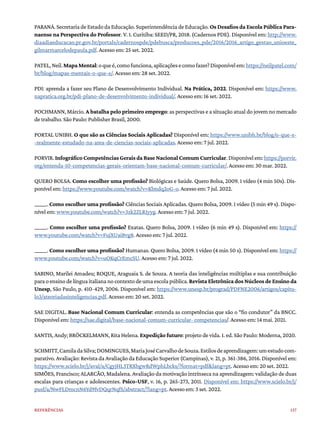 137
Referências
PARANÁ. Secretaria de Estado da Educação. Superintendência de Educação. Os Desafios da Escola Pública Para-
naense na Perspectiva do Professor. V. 1. Curitiba: SEED/PR, 2018. (Cadernos PDE). Disponível em: http://www.
diaadiaeducacao.pr.gov.br/portals/cadernospde/pdebusca/producoes_pde/2016/2016_artigo_gestao_unioeste_
gilmarmarcelodepaula.pdf. Acesso em: 25 set. 2022.
PATEL,Neil.MapaMental:oqueé,comofunciona,aplicaçõesecomofazer?Disponívelem:https://neilpatel.com/
br/blog/mapas-mentais-o-que-e/. Acesso em: 28 set. 2022.
PDI: aprenda a fazer seu Plano de Desenvolvimento Individual. Na Prática, 2022. Disponível em: https://www.
napratica.org.br/pdi-plano-de-desenvolvimento-individual/. Acesso em: 16 set. 2022.
POCHMANN, Márcio. A batalha pelo primeiro emprego: as perspectivas e a situação atual do jovem no mercado
de trabalho. São Paulo: Publisher Brasil, 2000.
PORTAL UNIBH. O que são as Ciências Sociais Aplicadas? Disponível em: https://www.unibh.br/blog/o-que-e-
-realmente-estudado-na-area-de-ciencias-sociais-aplicadas. Acesso em: 7 jul. 2022.
PORVIR.InfográficoCompetênciasGeraisdaBaseNacionalComumCurricular.Disponívelem:https://porvir.
org/entenda-10-competencias-gerais-orientam-base-nacional-comum-curricular/. Acesso em: 30 mar. 2022.
QUERO BOLSA. Como escolher uma profissão? Biológicas e Saúde. Quero Bolsa, 2009. 1 vídeo (4 min 50s). Dis-
ponível em: https://www.youtube.com/watch?v=Kbndq2oG-o. Acesso em: 7 jul. 2022.
______. Como escolher uma profissão? Ciências Sociais Aplicadas. Quero Bolsa, 2009. 1 vídeo (5 min 49 s). Dispo-
nível em: www.youtube.com/watch?v=3zk2ZLR1yyg. Acesso em: 7 jul. 2022.
______. Como escolher uma profissão? Exatas. Quero Bolsa, 2009. 1 vídeo (6 min 49 s). Disponível em: https://
www.youtube.com/watch?v=FujXUaiBvg8. Acesso em: 7 jul. 2022.
______. Como escolher uma profissão? Humanas. Quero Bolsa, 2009. 1 vídeo (4 min 50 s). Disponível em: https://
www.youtube.com/watch?v=uOKqCrEmcSU. Acesso em: 7 jul. 2022.
SABINO, Marilei Amadeu; ROQUE, Araguaia S. de Souza. A teoria das inteligências múltiplas e sua contribuição
paraoensinodelínguaitaliananocontextodeumaescolapública.Revista Eletrônica dos Núcleos de Ensino da
Unesp, São Paulo, p. 410-429, 2006. Disponível em: https://www.unesp.br/prograd/PDFNE2006/artigos/capitu-
lo3/ateoriadasinteligencias.pdf. Acesso em: 20 set. 2022.
SAE DIGITAL. Base Nacional Comum Curricular: entenda as competências que são o “fio condutor” da BNCC.
Disponível em: https://sae.digital/base-nacional-comum-curricular- competencias/. Acesso em: 14 mai. 2021.
SANTIS, Andy; BRÖCKELMANN, Rita Helena. Expedição futuro: projeto de vida. 1. ed. São Paulo: Moderna, 2020.
SCHMITT,CamiladaSilva;DOMINGUES,MariaJoséCarvalhodeSouza.Estilosdeaprendizagem:umestudocom-
parativo. Avaliação: Revista da Avaliação da Educação Superior (Campinas), v. 21, p. 361-386, 2016. Disponível em:
https://www.scielo.br/j/aval/a/CgyjHL3TRXbgwRdWphLbcks/?format=pdf&lang=pt. Acesso em: 20 set. 2022.
SIMÕES, Francisco; ALARCÃO, Madalena. Avaliação da motivação intrínseca na aprendizagem: validação de duas
escalas para crianças e adolescentes. Psico-USF, v. 16, p. 265-273, 2011. Disponível em: https://www.scielo.br/j/
pusf/a/NwFLDmcnN6Yd9fvDQqrNqfS/abstract/?lang=pt. Acesso em: 3 set. 2022.
 