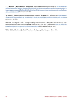 138 ORIENTAÇÕES PEDAGÓGICAS PARA A TUTORIA
______. Ser tutor e fazer tutoria em meio escolar: pistas para a intervenção. Disponível em: https://www.rese-
archgate.net/profile/Francisco-Simoes/publication/307924890_Ser_tutor_e_fazer_tutoria_em_meio_escolar_Pis-
tas_para_a_intervencao/links/57d1d28d08ae601b39a20b9d/Ser-tutor-e-fazer-tutoria-em-meio-escolar-Pistas-
-para-a-intervencao.pdf. Acesso em: 3 set. 2022.
TECNOLOGIA AGRÍCOLA: a importância e principais inovações. PixForce, 2022. Disponível em: https://www.pi-
xforce.com.br/post/tecnologia-agr%C3%ADcola-a-import%C3%A2ncia-e-principais-inova%C3%A7%C3%B5es.
Acesso em: 5 jul. 2022.
TENENTE, Luiza. A partir de 2024, Enem poderá ter questões discursivas e 2ª etapa focada apenas na área de co-
nhecimento escolhida pelo aluno. G1 Educação. Publicado em: 12 dez. 2021. Disponível em: https://g1.globo.com/
educacao/noticia/2021/12/12/novo-enem-entenda-mudancas.ghtml. Acesso em: 6 out. 2022.
VIEIRA FILHO, G. Gestão da Qualidade Total: uma abordagem prática. Campinas: Alínea, 2010.
 