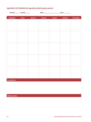 142 ORIENTAÇÕES PEDAGÓGICAS PARA A TUTORIA
Apêndice III | Modelo de agenda coletiva para mural
TURMA: ______ TURNO:________ MÊS:____________________________ ANO: ___________
Segunda Terça Quarta Quinta Sexta Sábado Domingo
Lembretes:
Observações:
 