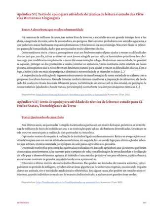 147
Apêndices
Apêndice VI | Texto de apoio para atividade de técnica de leitura e estudo das Ciên-
cias Humanas e Linguagens
Texto: A descoberta que mudou a humanidade
Há centenas de milhares de anos, nas noites frias de inverno, a escuridão era um grande inimigo. Sem a lua
cheia, a negritude da noite, além de assustadora, era perigosa. Havia muitos predadores com sentidos aguçados, e
quepoderiamatacarfacilmenteenquantodormíamos.Ofriointensoeraoutroinimigo.Nãoeramfáceisosprimei-
ros passos da humanidade, dados por antepassados muito diferentes de nós.
Como nenhuma outra criatura, conseguimos usar um fenômeno natural para ajudar a vencer as dificuldades
diárias. Até que, um dia, talvez ao observar uma árvore atingida por um raio, os hominídeos primitivos descobri-
ram algo que modificaria complemente o rumo da nossa evolução: o fogo. Ao dominar essa entidade, foi possível
se aquecer, proteger-se dos predadores e ainda cozinhar os alimentos. Como nenhuma outra criatura do nosso
planeta,conseguimosusaranossofavorumfenômenonaturalparaajudaravencerasdificuldadesdiárias.Como
fogo, a noite já não era mais tão perigosa, e diminuía a necessidade de se esconder ou lutar. (...)
Aimportânciadautilizaçãodofogocomoinstrumentodetransformaçãodanossasociedadeseaceleroucomo
progresso da cultura humana. Além de fornecer conforto térmico e melhorar a preparação de alimentos, ele desde
cedo foi usado em rituais dos mais diferentes povos, na fabricação de armas (até os dias atuais), na produção de
novos materiais (ajudando a fundir metais, por exemplo) e como fonte de calor para máquinas térmicas. (...)
Disponível em: https://cienciahoje.org.br/coluna/a-descoberta-que-mudou-a-humanidade/ Acesso em: 22 set. 2022.
Apêndice VII | Texto de apoio para atividade de técnica de leitura e estudo para Ci-
ências Exatas, Tecnológicas e da Terra
Texto: Queimadas da Amazônia
Nos últimos anos, as queimadas na região da Amazônia ganharam um maior destaque, pois trata-se de cente-
nas de milhares de focos de incêndio ao ano, e as motivações para tal ato são bastante diversificadas. Destacam-se
três motivos centrais para a realização das queimadas na Amazônia.
Oprimeiromotivodizrespeitoàrealizaçãodeincêndiosligadaaodesmatamento.Retira-seavegetaçãoconsi-
derada boa para uso em outras atividades econômicas, em seguida, faz-se uso do fogo para eliminação dos arbus-
tos que sobram, técnica executada para preparo do solo para a agricultura ou pecuária.
O segundo motivo fica por conta das queimadas realizadas em áreas de agricultura que já existem, que foram
desmatadas anteriormente. Elas ocorrem para o preparo do solo, com eliminação de ervas daninhas e fertilização
do solo para o desenvolvimento agrícola. O incêndio é uma técnica primitiva bastante eficiente, rápida e barata,
esses fatores motivam os grandes proprietários de terra a promovê-lo.
O terceiro e último motivo são os incêndios florestais. Eles podem ser iniciados de maneira acidental, princi-
palmente no período da estiagem, e podem afetar áreas gigantescas de coberturas vegetais, ocasionando impacto
direto aos animais, rios e sociedades tradicionais e ribeirinhas. Em alguns casos, eles podem ser considerados cri-
minosos, quando indivíduos os realizam de maneira indiscriminada, e acabam com grandes áreas verdes.
Disponível em: https://brasilescola.uol.com.br/brasil/queimadas-na-amazonia.htm Acesso em: 23 set. 2022.
 