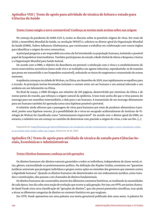 148 ORIENTAÇÕES PEDAGÓGICAS PARA A TUTORIA
Apêndice VIII | Texto de apoio para atividade de técnica de leitura e estudo para
Ciências da Saúde
Texto: Como surgiu o novo coronavírus? Conheça as teorias mais aceitas sobre sua origem
No começo da pandemia do SARS-CoV-2, muito se discutiu sobre as possíveis origens do vírus. Em maio de
2020, a Assembleia Mundial da Saúde, na resolução WHA73.1, solicitou ao diretor-geral da Organização Mundial
da Saúde (OMS), Tedros Adhanom Ghebreyesus, que continuasse a trabalhar em colaboração com outros órgãos
para identificar a origem do novo coronavírus.
Aprincipalperguntaaserrespondidaeracomoelefoiintroduzidonapopulaçãohumana,incluindoopossível
papeldehospedeirosintermediários.TambémparticiparamdoestudoaRedeGlobaldeAlertaeRespostaaSurtos
e a Organização Mundial para Saúde Animal.
De acordo com a OMS, o objetivo da descoberta era prevenir a reinfecção com o vírus e o estabelecimento de
novos reservatórios zoonóticos (seres onde vive e se multiplica um agente infeccioso, reproduzindo-se de maneira
quepossasertransmitidoaumhospedeirosuscetível),reduzindoosriscos desurgimentoetransmissãodeoutras
zoonoses.
AepidemiacomeçounacidadedeWuhan,naChina,emdezembrode2019,masrapidamenteseespalhoupara
o mundo. As principais teorias levantadas incluíam o contato entre um ser humano e um animal infectado e um
acidente em um laboratório na China.
No final de março, a OMS divulgou um relatório de 120 páginas, desenvolvido por cientistas da China e de
outras partes do mundo, que reforçou a origem natural da epidemia. A tese mais aceita diz que o vírus passou do
morcego para um mamífero intermediário, e dele para o ser humano. A transmissão de um morcego diretamente
para um humano também foi apontada como uma hipótese possível e provável.
O relatório ainda afirmou que a passagem do vírus para humanos por meio de produtos alimentícios é pos-
sível, porém uma hipótese remota. Já a possibilidade de o vírus ter escapado acidentalmente do Instituto de Vi-
rologia de Wuhan foi classificada como “extremamente improvável”. De acordo com o diretor-geral da OMS, no
entanto, o relatório era um começo no caminho de determinar com precisão a origem do vírus, e não um fim. (...)
Disponível em: https://butantan.gov.br/covid/butantan-tira-duvida/tira-duvida-noticias/como-surgiu-o-novo-coronavirus-conhe-
ca-as-teorias-mais-aceitas-sobre-sua-origem. Acesso em: 22 set. 2022.
Apêndice IX | Texto de apoio para atividade de técnica de estudo para Ciências So-
ciais, Econômicas e Administrativas
Texto: Direitos humanos: conheça as três gerações
Os direitos humanos são direitos naturais garantidos a todos os indivíduos, independente de classe social, et-
nia, gênero, nacionalidade ou posicionamento político. Na definição das Nações Unidas, consistem em “garantias
jurídicasuniversaisqueprotegemindivíduosegruposcontraaçõesouomissõesdosgovernosqueatentemcontra
a dignidade humana”. Quando os direitos humanos são determinados em um ordenamento jurídico, como trata-
dos e constituições, eles passam a ser chamados de direitos fundamentais.
Osdireitoshumanossãoconstruídosatravésdosdiferentescontextoshistóricos,semoldandoàsnecessidades
decadaépoca.Issodáaelesumanoçãodeevoluçãoqueocorreacadageração.Porisso,em1979,umjuristachama-
do Karel Vasak criou uma classificação de “gerações de direitos”, que não possui pretensões científicas, mas ajuda
a situar as diferentes categorias de direitos no contexto histórico em que surgiram.
Em 1979, Vasak apresentou em uma palestra sua teoria geracional publicada dois anos antes. A palestra foi
 