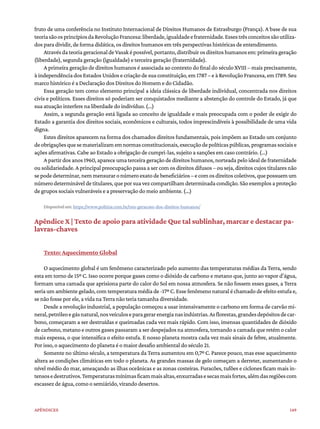 149
Apêndices
fruto de uma conferência no Instituto Internacional de Direitos Humanos de Estrasburgo (França). A base de sua
teoriasãoosprincípiosdaRevoluçãoFrancesa:liberdade,igualdadeefraternidade.Essestrêsconceitossãoutiliza-
dos para dividir, de forma didática, os direitos humanos em três perspectivas históricas de entendimento.
AtravésdateoriageracionaldeVasaképossível,portanto,distribuirosdireitoshumanosem:primeirageração
(liberdade), segunda geração (igualdade) e terceira geração (fraternidade).
A primeira geração de direitos humanos é associada ao contexto do final do século XVIII – mais precisamente,
à independência dos Estados Unidos e criação de sua constituição, em 1787 – e à Revolução Francesa, em 1789. Seu
marco histórico é a Declaração dos Direitos do Homem e do Cidadão.
Essa geração tem como elemento principal a ideia clássica de liberdade individual, concentrada nos direitos
civis e políticos. Esses direitos só poderiam ser conquistados mediante a abstenção do controle do Estado, já que
sua atuação interfere na liberdade do indivíduo. (...)
Assim, a segunda geração está ligada ao conceito de igualdade e mais preocupada com o poder de exigir do
Estado a garantia dos direitos sociais, econômicos e culturais, todos imprescindíveis à possibilidade de uma vida
digna.
Estes direitos aparecem na forma dos chamados direitos fundamentais, pois impõem ao Estado um conjunto
deobrigaçõesquesematerializamemnormasconstitucionais,execuçãodepolíticaspúblicas,programassociaise
ações afirmativas. Cabe ao Estado a obrigação de cumpri-las, sujeito a sanções em caso contrário. (...)
A partir dos anos 1960, aparece uma terceira geração de direitos humanos, norteada pelo ideal de fraternidade
ou solidariedade. A principal preocupação passa a ser com os direitos difusos – ou seja, direitos cujos titulares não
sepodedeterminar,nemmensuraronúmeroexatodebeneficiários–ecomosdireitoscoletivos,quepossuemum
númerodetermináveldetitulares,queporsuavezcompartilhamdeterminadacondição.Sãoexemplosaproteção
de grupos sociais vulneráveis e a preservação do meio ambiente. (...)
Disponível em: https://www.politize.com.br/tres-geracoes-dos-direitos-humanos/
Apêndice X | Texto de apoio para atividade Que tal sublinhar, marcar e destacar pa-
lavras-chaves
Texto: Aquecimento Global
O aquecimento global é um fenômeno caracterizado pelo aumento das temperaturas médias da Terra, sendo
esta em torno de 15º C. Isso ocorre porque gases como o dióxido de carbono e metano que, junto ao vapor d’água,
formam uma camada que aprisiona parte do calor do Sol em nossa atmosfera. Se não fossem esses gases, a Terra
seria um ambiente gelado, com temperatura média de -17º C. Esse fenômeno natural é chamado de efeito estufa e,
se não fosse por ele, a vida na Terra não teria tamanha diversidade.
Desde a revolução industrial, a população começou a usar intensivamente o carbono em forma de carvão mi-
neral,petróleoegásnatural,nosveículoseparagerarenergianasindústrias.Asflorestas,grandesdepósitosdecar-
bono, começaram a ser destruídas e queimadas cada vez mais rápido. Com isso, imensas quantidades de dióxido
de carbono, metano e outros gases passaram a ser despejados na atmosfera, tornando a camada que retém o calor
mais espessa, o que intensifica o efeito estufa. E nosso planeta mostra cada vez mais sinais de febre, atualmente.
Por isso, o aquecimento do planeta é o maior desafio ambiental do século 21.
Somente no último século, a temperatura da Terra aumentou em 0,7º C. Parece pouco, mas esse aquecimento
altera as condições climáticas em todo o planeta. As grandes massas de gelo começam a derreter, aumentando o
nível médio do mar, ameaçando as ilhas oceânicas e as zonas costeiras. Furacões, tufões e ciclones ficam mais in-
tensosedestrutivos.Temperaturasmínimasficammaisaltas,enxurradasesecasmaisfortes,alémdasregiõescom
escassez de água, como o semiárido, virando desertos.
 