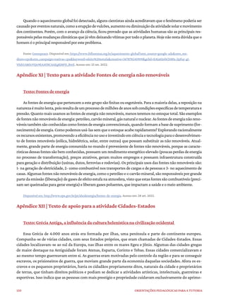 150 ORIENTAÇÕES PEDAGÓGICAS PARA A TUTORIA
Quando o aquecimento global foi detectado, alguns cientistas ainda acreditavam que o fenômeno poderia ser
causadoporeventosnaturais,comoaerupçãodevulcões,aumentooudiminuiçãodaatividadesolaremovimento
dos continentes. Porém, com o avanço da ciência, ficou provado que as atividades humanas são as principais res-
ponsáveispelasmudançasclimáticasquejávêmdeixandovítimasportodooplaneta.Hojenãorestadúvidaqueo
homem é o principal responsável por este problema.
Fonte: Greenpeace. Disponível em: https://www.ibflorestas.org.br/aquecimento-global?utm_source=google-ads&utm_me-
dium=cpc&utm_campaign=nativas-cpa&keyword=efeito%20estufa&creative=367878241909&gclid=EAIaIQobChMIs-jIpfuy-gI-
VfxbUAR0cVQn9EAAYBCAAEgKI8PD_BwE. Acesso em: 25 set. 2022.
Apêndice XI | Texto para a atividade Fontes de energia não renováveis
Texto: Fontes de energia
As fontes de energia que pertencem a este grupo são finitas ou esgotáveis. Para a maioria delas, a reposição na
naturezaémuitolenta,poisresultadeumprocessodemilhõesdeanossobcondiçõesespecíficasdetemperaturae
pressão. Quanto mais usamos as fontes de energia não renováveis, menos teremos no estoque total. São exemplos
defontesnãorenováveisdeenergia:petróleo,carvãomineral,gásnaturalenuclear.Asfontesdeenergianãoreno-
váveistambémsãoconhecidascomofontesdeenergiaconvencionais,quandoformamabasedesuprimento(for-
necimento)deenergia.Comopodemosusá-lassemqueoestoqueacaberapidamente?Explorandoracionalmente
osrecursosexistentes,promovendoaeficiêncianousoeinvestindoemciênciaetecnologiaparaodesenvolvimen-
to de fontes renováveis (eólica, hidrelétrica, solar, entre outras) que possam substituir as não renováveis. Atual-
mente, grande parte de energia consumida no mundo é proveniente de fontes não renováveis, porque as caracte-
rísticasdessasfontessãobemconhecidas,possuemumrendimentoenergéticoelevado(poucasperdasdeenergia
no processo de transformação), preços atrativos, geram muitos empregos e possuem infraestrutura construída
para geração e distribuição (usinas, dutos, ferrovias e rodovias). Os principais usos das fontes não renováveis são:
1- na geração de eletricidade, 2- como combustível nos transportes de cargas e de pessoas e 3- no aquecimento de
casas. Algumas fontes não renováveis de energia, como o petróleo e o carvão mineral, são responsáveis por grande
partedaemissão(liberação)degasesdeefeitoestufanaatmosfera,vistoqueestasfontessãocombustíveis(preci-
sam ser queimadas para gerar energia) e liberam gases poluentes, que impactam a saúde e o meio ambiente.
Disponível em: http://www.epe.gov.br/pt/abcdenergia/fontes-de-energia. Acesso em: 28 set. 2022.
Apêndice XII | Texto de apoio para a atividade Cidades-Estados
Texto: Grécia Antiga, a influência da cultura helenística na civilização ocidental
Essa Grécia de 4.000 anos atrás era formada por ilhas, uma península e parte do continente europeu.
Compunha-se de várias cidades, com seus Estados próprios, que eram chamadas de Cidades-Estados. Essas
cidades localizavam-se ao sul da Europa, nas ilhas entre os mares Egeu e Jônio. Algumas das cidades gregas
de maior destaque na Antiguidade foram Atenas, Esparta, Corinto e Tebas. Essas cidades comercializavam e
ao mesmo tempo guerreavam entre si. As guerras eram motivadas pelo controle da região e para se conseguir
escravos, os prisioneiros de guerra, que moviam grande parte da economia daquelas sociedades. Afora os es-
cravos e os pequenos proprietários, havia os cidadãos propriamente ditos, naturais da cidade e proprietários
de terras, que tinham direitos políticos e podiam se dedicar a atividades artísticas, intelectuais, guerreiras e
esportivas. Isso indica que as pessoas com mais prestígio e propriedade cuidavam exclusivamente do aprimo-
 