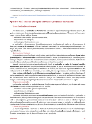 151
Apêndices
ramento do corpo e da mente. Os mais pobres e os escravos eram quem movimentava a economia, fazendo o
trabalho braçal, considerado, então, como algo desprezível.
Disponível em: https://educacao.uol.com.br/disciplinas/historia/grecia-antiga-a-influencia-da-cultura-helenistica-na-civilizacao-o-
cidental.htm.
Apêndice XIII | Texto de apoio para a atividade Queimadas no Pantanal
Texto: Queimadas no Pantanal
Nosúltimosanos,asqueimadas no Pantanalvêmaumentandosignificativamentepordiversosmotivos,dos
quaisosmaiscomunssãoascausashumanas,sejamacidentais,sejamcriminosas.Pelomenostrêsfatorespro-
vocam o avanço dessas práticas. São eles:
• o aumento das atividades agrícolas e pecuaristas;
• a ação humana ou antrópica;
• o clima tropical aliado ao tempo seco.
As queimadas e o desmatamento são práticas comumente interligadas, pois realiza-se o desmatamento de
áreas, para formação de pastagens, e faz-se a queimada, na tentativa de adubagem e preparo do solo para for-
mação dos pastos. Essas práticas geram resultados nocivos à saúde humana e perda da biodiversidade animal e
vegetal da Terra.
Queimadas no Pantanal
O Pantanal é um bioma localizado em três países: Brasil, Bolívia e Paraguai e apresenta floresta densa, hidro-
grafia complexa e bastante umidade. Tem como característica central as áreas de inundação, com relevo plano e
formaçãodelagos.Éumbiomaricoembiodiversidadedefaunaeflora,reconhecidomundialmente.NoBrasil,esse
bioma localiza-se a Sudoeste do Mato Grosso e Noroeste do Mato Grosso do Sul.
Segundo o Instituto Nacional de Pesquisas Espaciais (Inpe), as queimadas na região do Pantanal brasileiro
aumentaram 210% em 2020, quando comparado ao mesmo período do ano de 2019. Considerando o período de
janeiro a setembro de 2019, foram registrados 4.660 focos de incêndio, em 2020, foram registrados 14.489 focos. Até
então,orecordeerade12.536focosdeincêndio,noanode2015,fatoessesuperadonosseteprimeirosmesesde2020.
Essas práticas estão ligadas às atividades econômicas da agricultura e pecuária, sendo realizadas geral-
menteporsociedadestradicionais,indígenasepequenosagricultores,natentativadeadubagemdosolopormeio
das cinzas oriundas dessas atividades. No Pantanal, a situação não é diferente do habitual, uma vez que houve
avanços nas áreas de plantio e pastagem decorrentes do aumento das atividades econômicas na região.
Origem das queimadas
A origem das queimadas na região do Pantanal (brasileiro, paraguaio ou boliviano) está ligada a pelo menos
três fatores que provocam o avanço dessas práticas. São eles:
• o aumento das atividades agrícolas e pecuaristas;
• a ação humana ou antrópica;
• o clima tropical aliado ao tempo seco.
Todos esses fenômenos encontram-se na atividade humana como motivadora de incêndios e queimadas na
área do Pantanal. O avanço da fronteira agrícola e da pecuária tem como início o desmatamento de áreas que mais
tarde se tornam pastos. Após desmatar, queima-se essas áreas para a retirada do resto da cobertura vegetal. A
ação antrópica ou humana é a geradora de todos esses processos, uma vez que os incêndios na região podem ser
considerados criminosos, ou seja, ocorrer de forma desenfreada e com consequências drásticas ao meio ambiente.
Causas das queimadas
As causas das queimadas e incêndios no Pantanal, em muitos casos, são desconhecidas. Dados oficiais apon-
tamparaoserhumanocomoprincipalresponsávelporessaprática.Aqueimadaprovocadapelohomeméjusti-
ficada por suas ações em prol do desenvolvimento social e econômico.
 