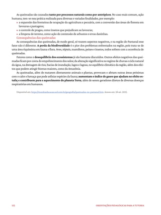 152 ORIENTAÇÕES PEDAGÓGICAS PARA A TUTORIA
As queimadas são causadas tanto por processos naturais como por antrópicos. No caso mais comum, ação
humana, tem-se essa prática realizada para diversas e variadas finalidades, por exemplo:
• a expansão das fronteiras de ocupação da agricultura e pecuária, com a conversão das áreas de floresta em
lavouras e pastagens;
• o controle de pragas, como insetos que prejudicam as lavouras;
• a limpeza de terreno, como ação de contensão de arbustos e ervas daninhas.
Consequências das queimadas
As consequências das queimadas, de modo geral, só trazem aspectos negativos, e na região do Pantanal esse
fator não é diferente. A perda da biodiversidade é o pior dos problemas enfrentados na região, pois trata-se de
uma área riquíssima em fauna e flora. Aves, répteis, mamíferos, peixes e insetos, todos sofrem com a ocorrência de
queimadas.
Fatorescomoodesequilíbrio dos ecossistemasjásãobastantediscutidos.Outrosefeitosnegativosdasquei-
madasficamporcontadoempobrecimentodossolos;daalteraçãosignificativanoregimedechuvaseciclonatural
da água,na drenagem de rios,bacias de inundação,lagos e lagoas,no equilíbrio climático da região,além dos efei-
tos que podem atingir biomas maiores, como da Amazônia.
As queimadas, além de matarem diretamente animais e plantas, provocam e afetam outras áreas próximas
comocalorefumaçaquepodeasfixiarespéciesdafauna;aumentamoíndicedegasesqueajudamnoefeitoes-
tufa; e contribuem para o aquecimento do planeta Terra, além de serem geradores diretos de diversas doenças
respiratórias em humanos.
Disponível em: https://mundoeducacao.uol.com.br/geografia/queimadas-no-pantanal.htm. Acesso em: 28 set. 2022.
 