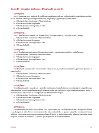 155
Anexos
Anexo IV | Situações-problema - Desafiando-se nos IFs
SITUAÇÃO 1:
Este IF concentra-se na resolução de problemas e análises complexos, análise de dados estatísticos e probabi-
lidade, robótica, automação, inteligência artificial, programação, jogos digitais, entre outros.
a. Ciências Sociais, Econômicas e Administrativas
b. Ciências Humanas e Linguagens
c. Ciências Exatas, Tecnológicas e da Terra
d. Ciências da Saúde
SITUAÇÃO 2:
Este IF aborda Língua Brasileira de Sinais (Libras), linguagens digitais, corporais, artística, design.
a. Ciências Sociais, Econômicas e Administrativas
b. Ciências Humanas e Linguagens
c. Ciências Exatas, Tecnológicas e da Terra
d. Ciências da Saúde
SITUAÇÃO 3:
Este IF aborda estudos sobre microbiologia, imunologia e parasitologia, nutrição e saúde humana.
a. Ciências Sociais, Econômicas e Administrativas
b. Ciências Humanas e Linguagens
c. Ciências Exatas, Tecnológicas e da Terra
d. Ciências da Saúde
SITUAÇÃO 4:
Este IF aborda estudos sobre estudos sobre relações sociais, modelos econômicos, processos políticos e
organizações.
a. Ciências Sociais, Econômicas e Administrativas
b. Ciências Humanas e Linguagens
c. Ciências Exatas, Tecnológicas e da Terra
d. Ciências da Saúde
SITUAÇÃO 5:
NesseIF,oestudanteéincentivadoaaprendermuitomaissobreosfenômenosdanatureza,investigandoseres
microscópicos, estruturas celulares e as aplicações das ondas que compõem o espectro eletromagnético. Assim, o
aluno entende a composição do nosso planeta e as diferentes tecnologias.
a. Ciências Sociais, Econômicas e Administrativas
b. Ciências Humanas e Linguagens
c. Ciências Exatas, Tecnológicas e da Terra
d. Ciências da Saúde
SITUAÇÃO 6:
KatsuMonobaviajouparaaÍndiaedeixouasuanamoradaemSãoLuísdoMaranhão.EleédosignodeGêmeos
e ela, do signo de Áries. Ambos conversavam pelas redes sociais todas as quartas-feiras. Eles combinaram trocar
selfies do exato momento em que conversavam. Eram 6h30min na Índia. Após receber a foto da namorada, Katsu
bloqueouocontatodanamorada.Oqueseráqueelepercebeudeincomumnafoto?
 