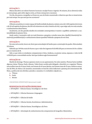 156 ORIENTAÇÕES PEDAGÓGICAS PARA A TUTORIA
SITUAÇÃO 7:
Márcia descobriu um talento bastante incomum: esculpir frutas e vegetais. No entanto, ela se aborrecia todas
as vezes porque, após sofrer alguns cortes, as frutas começavam a escurecer.
Um dia, ela passou a mergulhar as frutas em suco de limão concentrado e observou que elas se conservavam
por mais tempo. Por que será que isso aconteceu?
SITUAÇÃO 8:
Aflorestaamazônicaéomaiorespaçodebiodiversidadedoplaneta:existemcercade2.500espéciesdeárvores
ede30milespéciesdeplantas,das100milexistentesemtodaaAméricadoSul,oqueexigecadavezmaisestudos
e conhecimentos desse bioma.
Atualmente, um dos grandes desafios da sociedade contemporânea é manter o equilíbrio ambiental e a sus-
tentabilidade do planeta Terra.
Sendo assim, é necessário cada vez mais fomentar a pesquisa e estudos nessa área. Qual(is) itinerário(s) for-
mativo(s) possibilitaria(m) o conhecimento dessas questões? Defenda a proposta do seu time.
SITUAÇÃO 9:
Em uma certa escola, houve um show para arrecadação de fundos para a construção da quadra. Nela estudam
512 alunos.
Sabendoque349têmmaisde18anosequeovalordosingressosfoideR$5,00paraosmenoresde18eodobro
para os maiores de 18.
Sabe-se que todos os estudantes compareceram à festa. Lindeura, ao prestar contas, repassou o valor de R$
4.300,00 para a comunidade escolar. Será que Lindeura agiu honestamente?
SITUAÇÃO 10:
Manhã de domingo. Thomas apareceu morto no seu apartamento. Na noite anterior, Thomas havia recebido
algumas visitas: Thiessa, Paulo e Renato. Todos foram ouvidos pelo delegado e descobriu-se o seguinte: Thiessa,
umamulhertransde32anos;Paulo,umhomemde45anos;Renato,umhomemtransde27anos.Ambasasamos-
tras de DNA, da vítima e do assassino, encontradas no local do crime indicavam a presença de cromossomos XX.
Nisso, a polícia não teve dúvidas e prendeu o assassino. E o verdadeiro culpado era...
a. Thiessa
b. Paulo
c. Renato
LINK MATERIAL APRESENTAÇÃO (Apresentação Google)
RESPOSTAS ÀS SITUAÇÕES PROBLEMAS
• SITUAÇÃO 1 - Ciências Exatas, Tecnológicas e da Terra
• SITUAÇÃO 2 - Ciências Humanas e Linguagens
• SITUAÇÃO 3 - Ciências da Saúde
• SITUAÇÃO 4 - Ciências Sociais, Econômicas e Administrativas
• SITUAÇÃO 5 - Ciências Exatas, Tecnológicas e da Terra
• SITUAÇÃO 6 - Articulação de conhecimentos dos componentes de Geografia e Matemática.
 