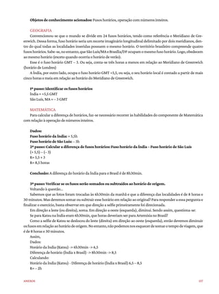157
Anexos
Objetos de conhecimento acionados: Fusos horários, operação com números inteiros.
GEOGRAFIA
Convencionou-se que o mundo se divide em 24 fusos horários, tendo como referência o Meridiano de Gre-
enwich. Dessa forma, fuso horário seria um recorte imaginário longitudinal delimitado por dois meridianos, den-
tro do qual todas as localidades inseridas possuem o mesmo horário. O território brasileiro compreende quatro
fusoshorários.Sabe-se,noentanto,queSãoLuís/MAeBrasília/DFocupamomesmofusohorário.Logo,obedecem
ao mesmo horário (exceto quando ocorria o horário de verão).
Esse é o fuso horário GMT – 3. Ou seja, conta-se três horas a menos em relação ao Meridiano de Greenwich
(horário de Londres)
A Índia, por outro lado, ocupa o fuso horário GMT +5,5, ou seja, o seu horário local é contado a partir de mais
cinco horas e meia em relação ao horário do Meridiano de Greenwich.
1º passo: Identificar os fusos horários
Índia = +5,5 GMT
São Luís, MA = – 3 GMT
MATEMÁTICA
Para calcular a diferença de horários, faz-se necessário recorrer às habilidades do componente de Matemática
com relação à operação de números inteiros.
Dados:
Fuso horário da Índia: + 5,5h
Fuso horário de São Luís: – 3h
2º passo: Calcular a diferença de fusos horários: Fuso horário da Índia – Fuso horário de São Luís
(+ 5,5) – (– 3)
R= 5,5 + 3
R= 8,5 horas
Conclusão: A diferença do horário da Índia para o Brasil é de 8h30min.
3º passo: Verificar se os fusos serão somados ou subtraídos ao horário de origem.
Voltando à questão...
Sabemos que as fotos foram trocadas às 6h30min da manhã e que a diferença das localidades é de 8 horas e
30minutos.Masdevemossomarousubtrairessehorárioemrelaçãoaooriginal?Pararesponderaessaperguntae
finalizar o exercício, basta observar em que direção a selfie primeiramente foi direcionada.
Em direção a leste (ou direita), soma. Em direção a oeste (esquerda), diminui. Sendo assim, questiona-se:
Se para Katsu na Índia eram 6h30min, que horas deveriam ser para Artemísia no Brasil?
Como a selfie de Katsu se deslocou do leste (direita) em direção ao oeste (esquerda), então devemos diminuir
osfusosemrelaçãoaohoráriodeorigem.Noentanto,nãopodemosnosesquecerdesomarotempodeviagem,que
é de 8 horas e 30 minutos.
Assim,
Dados:
Horário da Índia (Katsu) -> 6h30min -> 6,5
Diferença de horário (Índia x Brasil) -> 8h30min -> 8,5
Calculando:
Horário da Índia (Katsu) - Diferença de horário (Índia x Brasil) 6,5 – 8,5
R= – 2h
 