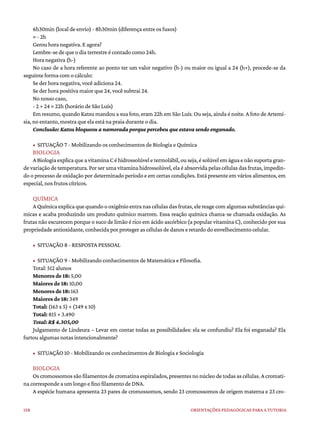 158 ORIENTAÇÕES PEDAGÓGICAS PARA A TUTORIA
6h30min (local de envio) - 8h30min (diferença entre os fusos)
= - 2h
Gerou hora negativa. E agora?
Lembre-se de que o dia terrestre é contado como 24h.
Hora negativa (h-)
No caso de a hora referente ao ponto ter um valor negativo (h-) ou maior ou igual a 24 (h+), procede-se da
seguinte forma com o cálculo:
Se der hora negativa, você adiciona 24.
Se der hora positiva maior que 24, você subtrai 24.
No nosso caso,
- 2 + 24 = 22h (horário de São Luís)
Em resumo, quando Katsu mandou a sua foto, eram 22h em São Luís. Ou seja, ainda é noite. A foto de Artemí-
sia, no entanto, mostra que ela está na praia durante o dia.
Conclusão: Katsu bloqueou a namorada porque percebeu que estava sendo enganado.
• SITUAÇÃO 7 - Mobilizando os conhecimentos de Biologia e Química
BIOLOGIA
ABiologiaexplicaqueavitaminaCéhidrossolúveletermolábil,ouseja,ésolúvelemáguaenãosuportagran-
de variação de temperatura. Por ser uma vitamina hidrossolúvel, ela é absorvida pelas células dasfrutas,impedin-
do o processo de oxidação por determinado período e em certas condições. Está presente em vários alimentos, em
especial, nos frutos cítricos.
QUÍMICA
A Química explica que quando o oxigênio entra nas células das frutas, ele reage com algumas substâncias quí-
micas e acaba produzindo um produto químico marrom. Essa reação química chama-se chamada oxidação. As
frutas não escurecem porque o suco de limão é rico em ácido ascórbico (a popular vitamina C), conhecido por sua
propriedade antioxidante, conhecida por proteger as células de danos e retardo do envelhecimento celular.
• SITUAÇÃO 8 - RESPOSTA PESSOAL
• SITUAÇÃO 9 - Mobilizando conhecimentos de Matemática e Filosofia.
Total: 512 alunos
Menores de 18: 5,00
Maiores de 18: 10,00
Menores de 18: 163
Maiores de 18: 349
Total: (163 x 5) + (349 x 10)
Total: 815 + 3.490
Total: R$ 4.305,00
Julgamento de Lindeura – Levar em contar todas as possibilidades: ela se confundiu? Ela foi enganada? Ela
furtou algumas notas intencionalmente?
• SITUAÇÃO 10 - Mobilizando os conhecimentos de Biologia e Sociologia
BIOLOGIA
Os cromossomossão filamentos de cromatina espiralados, presentes no núcleo de todas as células. A cromati-
na corresponde a um longo e fino filamento de DNA.
A espécie humana apresenta 23 pares de cromossomos, sendo 23 cromossomos de origem materna e 23 cro-
 