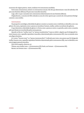 159
Anexos
mossomos de origem paterna. Assim, totalizam 46 cromossomos recebidos.
Entre esses cromossomos, existem os cromossomos sexuais. São eles que determinam o sexo do indivíduo: XX
para sexo feminino (fêmea), XY para sexo masculino (macho).
Logo, sabe-se que o assassino tem cromossomos determinantes do sexo feminino (fêmea).
Originalmente, a amostra de DNA coletada na cena do crime aponta que a autoria do crime pertence biologi-
camente a uma mulher.
SOCIOLOGIA
Naperspectivasociológica,identidadedegêneroconsistenamaneiracomooindivíduoseidentificacomoseu
gênero. Em suma, representa como a pessoa se reconhece: homem, mulher, ambos ou nenhum dos gêneros.
O que determina a identidade de gênero é a forma como a pessoa se sente e se percebe, assim como a maneira
pela qual deseja ser reconhecida pelas outras pessoas.
Quando se fala em “mulher trans” ou “pessoa transfeminina” é para se referir a alguém que foi designado ho-
mem (nasceu com o aparelho reprodutor masculino, determinado pelos cromossomos XY), mas se entende como
uma figura feminina.
Já o termo “homem trans” ou “pessoa transmasculina” é indicado para tratar uma pessoa que foi designada
mulher (nasceu com o aparelho reprodutor feminino determinado pelos cromossomos XX), mas se identifica com
uma imagem pessoal masculina.
Pelo rol de suspeito, observou-se:
Thiessa, uma mulher trans -> (Cromossomos XY); Paulo, um homem -> (Cromossomos XY);
Renato, um homem trans -> (Cromossomos XX).
 