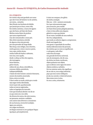 160 ORIENTAÇÕES PEDAGÓGICAS PARA A TUTORIA
Anexo III – Poema EU ETIQUETA, de Carlos Drummond de Andrade
EU, ETIQUETA
Em minha calça está grudado um nome
que não é meu de batismo ou de cartório,
um nome... estranho.
Meu blusão traz lembrete de bebida
que jamais pus na boca, nesta vida.
Em minha camiseta, a marca de cigarro
que não fumo, até hoje não fumei.
Minhas meias falam de produto
que nunca experimentei
mas são comunicados a meus pés.
Meu tênis é proclama colorido
de alguma coisa não provada
por este provador de longa idade.
Meu lenço, meu relógio, meu chaveiro,
minha gravata e cinto e escova e pente,
meu copo, minha xícara,
minha toalha de banho e sabonete,
meu isso, meu aquilo,
desde a cabeça ao bico dos sapatos,
são mensagens,
letras falantes,
gritos visuais,
ordens de uso, abuso, reincidência,
costume, hábito, premência,
indispensabilidade,
e fazem de mim homem-anúncio itinerante,
escravo da matéria anunciada.
Estou, estou na moda.
É duro andar na moda, ainda que a moda
seja negar minha identidade,
trocá-la por mil, açambarcando
todas as marcas registradas,
todos os logotipos do mercado.
Com que inocência demito-me de ser
eu que antes era e me sabia
tão diverso de outros, tão mim mesmo,
ser pensante, sentinte e solidário
com outros seres diversos e conscientes
de sua humana, invencível condição.
Agora sou anúncio,
ora vulgar ora bizarro,
em língua nacional ou em qualquer língua
(qualquer, principalmente).
E nisto me comparo, tiro glória
de minha anulação.
Não sou - vê lá - anúncio contratado.
Eu é que mimosamente pago
para anunciar, para vender
em bares festas praias pérgulas piscinas,
e bem à vista exibo esta etiqueta
global no corpo que desiste
de ser veste e sandália de uma essência
tão viva, independente,
que moda ou suborno algum a compromete.
Onde terei jogado fora
meu gosto e capacidade de escolher,
minhas idiossincrasias tão pessoais,
tão minhas que no rosto se espelhavam
e cada gesto, cada olhar
cada vinco da roupa
sou gravado de forma universal,
saio da estamparia, não de casa,
da vitrine me tiram, recolocam,
objeto pulsante mas objeto
que se oferece como signo de outros
objetos estáticos, tarifados.
Por me ostentar assim, tão orgulhoso
de ser não eu, mas artigo industrial,
peço que meu nome retifiquem.
Já não me convém o título de homem.
Meu nome novo é coisa.
Eu sou a coisa, coisamente.
 