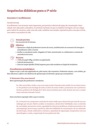 24 ORIENTAÇÕES PEDAGÓGICAS PARA A TUTORIA
Sequências didáticas para a 1ª série
Encontro 1 | Acolhimento
Caro(a) tutor(a),
O acolhimento é um momento muito importante, pois permite a abertura de espaço da comunicação e inter-
-relação entre educandos e educadores. É o primeiro momento em que os estudantes interagem com seus colegas
para conhecê-los um pouco, saber como são, estão, verbalizar suas emoções, expectativas para o ano que se inicia,
seus sonhos e seus projetos de vida.
Duração prevista
Um encontro de 50 minutos.
Objetivos
• Apresentar a dupla de professores tutores da turma, estabelecendo um momento de interação e
entendimento sobre a tutoria.
• Acolher os estudantes recém-chegados à 1ª série, incentivando-os a elaborarem o contrato de
convivência da turma.
Recursos
• 1 folha de papel 40kg, cartolina ou papel pardo.
• 2 pincéis permanentes.
• Letra da canção Epitáfio (Titãs) impressa para cada estudante ou dupla de estudantes.
Procedimentos metodológicos
Sugere-se que a aula seja organizada em, pelo menos, três momentos. Professores tutores, a seu critério, po-
dem selecionar e aplicar uma dinâmica de apresentação envolvendo o grupo que acompanham.
1º Momento: Nós, seus tutores!
Breve apresentação dos professores e estudantes.
Ex.: Olá, turma! Bem-vindos a essa nova etapa escolar chamada ensino médio. Eu me chamo Leono-
ra. Sou professora de Sociologia de todas as séries do ensino médio e, juntamente com a professora
Savanna, professora de Biologia da 1ª série, iremos ministrar para vocês, durante este ano, o compo-
nente curricular chamado Tutoria.
Fazer uma breve exposição sobre o que é a tutoria.
Ex.: A Tutoria é um componente curricular do ensino médio que se desenvolve por meio de uma me-
todologia que tem por objetivo auxiliar os estudantes a desenvolver habilidades como a criativida-
de,curiosidade,pensamentocrítico,capacidadedesolucionarproblemas,atitudeautocorretivaede
autorregulação, perseverança e paciência, além das habilidades de comunicação e do uso adequado
da informação, atitude colaborativa e iniciativa, capacidade de organização, compromisso com sua
aprendizagem e, ainda, a organização do seus projetos de vida.
 