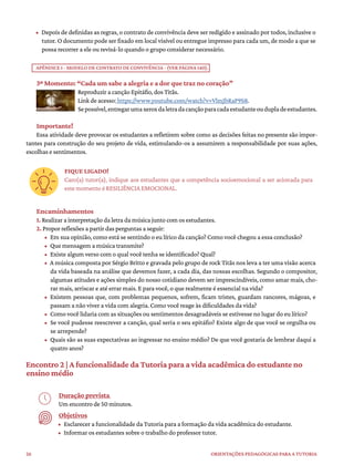26 ORIENTAÇÕES PEDAGÓGICAS PARA A TUTORIA
• Depois de definidas as regras, o contrato de convivência deve ser redigido e assinado por todos, inclusive o
tutor. O documento pode ser fixado em local visível ou entregue impresso para cada um, de modo a que se
possa recorrer a ele ou revisá-lo quando o grupo considerar necessário.
APÊNDICE I - MODELO DE CONTRATO DE CONVIVÊNCIA - (VER PÁGINA 140).
3º Momento: “Cada um sabe a alegria e a dor que traz no coração”
Reproduzir a canção Epitáfio, dos Titãs.
Link de acesso: https://www.youtube.com/watch?v=VlmJbRaP9S8.
Sepossível,entregarumaxeroxdaletradacançãoparacadaestudanteoudupladeestudantes.
Importante!
Essa atividade deve provocar os estudantes a refletirem sobre como as decisões feitas no presente são impor-
tantes para construção do seu projeto de vida, estimulando-os a assumirem a responsabilidade por suas ações,
escolhas e sentimentos.
FIQUE LIGADO!
Caro(a) tutor(a), indique aos estudantes que a competência socioemocional a ser acionada para
este momento é RESILIÊNCIA EMOCIONAL.
Encaminhamentos
1. Realizar a interpretação da letra da música junto com os estudantes.
2. Propor reflexões a partir das perguntas a seguir:
• Em sua opinião, como está se sentindo o eu lírico da canção? Como você chegou a essa conclusão?
• Que mensagem a música transmite?
• Existe algum verso com o qual você tenha se identificado? Qual?
• A música composta por Sérgio Britto e gravada pelo grupo de rock Titãs nos leva a ter uma visão acerca
da vida baseada na análise que devemos fazer, a cada dia, das nossas escolhas. Segundo o compositor,
algumas atitudes e ações simples do nosso cotidiano devem ser imprescindíveis, como amar mais, cho-
rar mais, arriscar e até errar mais. E para você, o que realmente é essencial na vida?
• Existem pessoas que, com problemas pequenos, sofrem, ficam tristes, guardam rancores, mágoas, e
passam a não viver a vida com alegria. Como você reage às dificuldades da vida?
• Como você lidaria com as situações ou sentimentos desagradáveis se estivesse no lugar do eu lírico?
• Se você pudesse reescrever a canção, qual seria o seu epitáfio? Existe algo de que você se orgulha ou
se arrepende?
• Quais são as suas expectativas ao ingressar no ensino médio? De que você gostaria de lembrar daqui a
quatro anos?
Encontro 2 | A funcionalidade da Tutoria para a vida acadêmica do estudante no
ensino médio
Duração prevista
Um encontro de 50 minutos.
Objetivos
• Esclarecer a funcionalidade da Tutoria para a formação da vida acadêmica do estudante.
• Informar os estudantes sobre o trabalho do professor tutor.
 