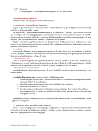 27
Sequências didáticas para a 1ª série
Recursos
• Folhas de papel A4 para impressão das perguntas do Quiz sobre Tutoria.
Procedimentos metodológicos
Orienta-se que a aula seja organizada em dois momentos.
1º Momento: a funcionalidade da Tutoria
Sugere-se que o tutor discuta com os estudantes a respeito da Tutoria (o que é, objetivos, trabalho do tutor),
conforme os tópicos elencados a seguir.
De acordo com o Caderno de Orientações Pedagógicas 2022 (Seduc/MA), a Tutoria é uma unidade curricular
que se configura como estratégia pedagógica para orientar os estudantes quanto ao desenvolvimento de habilida-
desdeautogestãodasuavidaacadêmicaeparatomardecisõesbaseadasemcritériosrelevantesaoalcancedeseus
objetivos, além das responsabilidades inerentes à convivência escolar e social.
Ela deve ser ministrada, preferencialmente, por dois professores de diferentes áreas do conhecimento, e tem
como principal objetivo o acompanhamento acadêmico dos estudantes, auxiliando no desenvolvimento de com-
petências socioemocionais, tais como:
1. Liderança
Formação de relações éticas entre pessoas preocupadas em alcançar mudanças de forma coletiva. Fazendo de
sua voz o guia para caminhos a serem explorados em conjunto. Fundamental para inspirar o grupo, criando um
ideal comum que dê direção aos esforços de todos.
2. Pensamento crítico
Tomada de decisões equilibradas e aprendizado de novos conceitos a partir da análise crítica de informações
e declarações com as quais o indivíduo se depara ao longo da vida. Avaliação de problemas, das soluções e aborda-
gens com o uso de lógica e raciocínio a fim de identificar pontos fortes e fracos de cada cenário.
3. Possibilitando seu crescimento
Convicção de que o esforço leva ao progresso e de que os obstáculos consistem em oportunidades para o cres-
cimento pessoal.
O trabalho do professor tutor consiste em cinco atividades essenciais:
I. Conheceroperfildosestudantesapartirdolevantamentodedadosqueinterferem(in)diretamente
na sua capacidade de aprendizagem;
II. Identificar o percurso do desenvolvimento de habilidades dos estudantes;
III. Monitorar o desempenho acadêmico;
IV. Coordenar o processo de eleição de líder de turma e a participação deste no Conselho de Classe;
V. Apoiar os estudantes na escolha dos seus itinerários formativos, sempre levando em consideração
o seu projeto de vida.
Apósaexposição,abraumespaçoparaqueosestudantesfaçamperguntas,tiremsuasdúvidassobreaTutoria
e expressem suas opiniões.
2º Momento: mitos e verdades sobre a Tutoria
Divida a turma em equipes para uma competição com perguntas e respostas sobre a temática da Tutoria (Ver
APÊNDICE II - QUIZ MITOS E VERDADES SOBRE A TUTORIA - pg. 141). Os tutores deverão conduzir o momento
realizando as perguntas e pontuando as equipes.
 