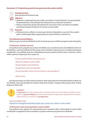 28 ORIENTAÇÕES PEDAGÓGICAS PARA A TUTORIA
Encontro 3 | Trajetórias possíveis no percurso do ensino médio
Duração prevista
Dois encontros de 50 minutos cada.
Objetivos
• Apresentar a organização do ensino médio, com ênfase no currículo flexível e nas oportunidades
de aprofundamento e diversificação dos conhecimentos nos itinerários formativos.
• Reforçar a importância da parte diversificada do currículo da 1ª série, com ênfase nas unidades
curriculares de projeto de vida, pré-IF e tutoria no ensino médio.
Recursos
• Professores tutores, utilizem os recursos que estiverem à disposição na sua escola. Para o painel,
pode-se utilizar papel 40kg ou papel pardo, post it, pincel atômico, canetinhas etc.
Procedimentos metodológicos
Orienta-se que esta aula seja detalhada em três momentos para que os objetivos propostos sejam alcançados.
1º Momento: Roda de conversa
Caro professor tutor,proponha um momento de reflexão com osestudantesacerca da realidade do ensino mé-
dio brasileiro, a partir das reflexões de Chico Soares. Nesta atividade, é importante que os estudantes destaquem,
considerando a sua realidade, quais são as dificuldades para que as pessoas tenham acesso e concluam o ensino
médio e apontem soluções para como superá-las.
“O ensino médio brasileiro é feito para poucos.
Muitos não chegam ao ensino médio.
Dos que chegam, muitos não ficam.
Dos que ficam, muitos não aprendem.
Dos que aprendem, muitos não veem sentido no que aprenderam.”
(Chico Soares)
José Francisco Soares (ou Chico Soares) é professor titular aposentado da Universidade Federal de Minas Ge-
rais (UFMG), tendo sido presidente do Instituto Nacional de Estudos e Pesquisas Educacionais Anísio Teixeira
(Inep) entre 2014 e 2016.
Lembrete!
É importante que o tutor sempre inclua a roda de conversa em suas atividades, visando à constru-
çãodeumespaçodediálogoquepermitaaosestudantesseexpressarem,aprenderememconjunto
e desenvolverem a autonomia e o protagonismo.
Leitura complementar:
https://www.cartacapital.com.br/educacao/por-que-o-jovem-nao-conclui-o-ensino-medio/
2º Momento: Como está organizado o ensino médio?
Caro professor tutor, organize uma apresentação para os estudantes sobre a reformulação do ensino médio,
considerando as sugestões de textos norteadores e os pontos relevantes que precisam ser abordados.
 