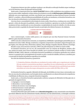 29
Sequências didáticas para a 1ª série
É importante destacar que toda e qualquer mudança a ser efetuada na educação brasileira requer mudanças
na Lei de Diretrizes e Bases da Educação Nacional (LDB).
Sendo assim,é importante frisar que a Lei nº 13.415/2017 alterou a LDB e estabeleceu uma mudança na estru-
turadoensinomédio,ampliandootempomínimodoestudantenaescolade800horaspara1.000horasanuais,
definindo uma nova organização curricular, mais flexível, que contempla uma Base Nacional Comum Curricular
(BNCC)4
e,também,aofertadediferentespossibilidadesdeescolhaaosestudantes,ositineráriosformativos,com
foco nas áreas de conhecimento e na formação técnica e profissional.
Com isso, houve a necessidade de reformulação do ensino médio. Dessa forma, a mudança tem como objetivo
garantir a oferta de educação de qualidade a todos os jovens brasileiros e aproximar as escolas da realidade dos
estudantes de hoje, considerando as novas demandas e complexidades do mundo do trabalho e da vida em socie-
dade, promovendo a equidade da educação baseada nos princípios dos direitos humanos e da cidadania.
Com a reestruturação, o ensino médio passou a ser composto por uma Base Nacional Comum Curricular
(BNCC) e pelos itinerários formativos.
ABNCCtratadosconhecimentosessenciais,ascompetências,habilidadeseaprendizagenspretendidasparaos
estudantesdoensinomédio.Abrange,atualmente,osseguintes componentes curriculares:LínguaPortuguesa,Lín-
guaInglesa,Arte,EducaçãoFísica,Matemática,Química,Física,Biologia,Geografia,Filosofia,HistóriaeSociologia.
Ressalta-se que, nessa estrutura curricular, a BNCC não pode ultrapassar as 1.800 h no ensino médio.
Os itinerários formativos, por sua vez, são caracterizados como um conjunto de disciplinas, projetos, ofici-
nas, núcleos de estudo, entre outras situações de trabalho, que os estudantes poderão escolher no ensino médio
(PORTAL DO MEC, 2022). Ademais, os itinerários formativos possibilitam ao estudante aprofundar seus conheci-
mentos e se preparar para o prosseguimento de estudos ou para o mundo do trabalho, de forma a contribuir para
a construção de soluções de problemas específicos da sociedade.
Por meio dos itinerários formativos, é possível ter:
[...] trajetórias distintas, oferecidas aos estudantes do ensino médio, que se organizam por um dese-
nho que atende às características peculiares e específicas de seus conhecimentos, por meio da flexi-
bilizaçãoeintegraçãoentreasáreasdeconhecimentoeaformaçãotécnicaeprofissional,queestarão
articuladas aos cursos das etapas subsequentes ao ensino médio (DCTMA, 2022, p. 110).
Ositineráriosformativos,segundooMinistériodeEducação,sãodivididosemcincoáreaseestruturadoscom
focoemumaáreadoconhecimento,nasformaçõestécnicaeprofissionalounodesenvolvimentodecompetências
e habilidades de diferentes áreas, compondo itinerários integrados.
Sendo assim, os itinerários formativos apresentados conforme a proposta do Ministério de Educação são or-
ganizados da seguinte forma:
1. Linguagens e suas tecnologias;
2. Matemática e suas tecnologias;
3. Ciências da natureza e suas tecnologias;
4. Ciências humanas e sociais aplicadas;
5. Formação técnica e profissional.
OestadodoMaranhãooptoupelotrabalhocomositineráriosintegrados,ouseja,caracterizadoscomoitinerários
quereúnemdiferentesáreasdeconhecimentovisando,sobretudo,masnãoexclusivamente,acontemplarosdiversos
4. Documento homologado em 2018 que garante um conjunto de aprendizagens essenciais e comuns a todos os estudantes da educação
básica, além da oferta de itinerários formativos, que permitam aos jovens escolher, entre os diferentes percursos, a formação que mais se
aproxima dos seus interesses, aptidões e projeto de vida, que, a partir do ano de 2022, entra em vigor em todos os estados da Federação.
A ESTRUTURA DO ENSINO MÉDIO
BNCC
Itinerários
formativos
 