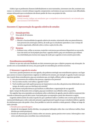 34 ORIENTAÇÕES PEDAGÓGICAS PARA A TUTORIA
A ideia é que os professores chamem individualmente os seus tutorandos, conversem com eles, mostrem suas
notas e os orientem a investir esforços naqueles componentes curriculares em que encontram mais dificuldade,
sempre reforçando que os estudantes não devem perder de vista o seu projeto de vida.
FIQUE LIGADO!
Caro(a) tutor(a), indique aos estudantes que a competência socioemocional a ser acionada para
este momento é AUTOGESTÃO.
Encontro 5 | Apresentação da agenda coletiva de estudos
Duração prevista
Uma aula de 50 minutos.
Objetivos
• Discutir a funcionalidade da agenda coletiva de estudos, orientando sobre seu preenchimento,
num processo de construção coletiva, de modo que os estudantes aprendam a usar o tempo de
maneira organizada, refletindo sobre a rotina e ações do dia a dia.
Recursos
• Professor tutor, utilize os recursos, materiais e estruturas que estiverem disponíveis na sua escola.
Caso não tenha um local próprio para fixar a agenda coletiva, peça aos estudantes que utilizem
sua criatividade para montar esse espaço de modo que a agenda se torne atrativa para todos.
Procedimentos metodológicos
Orienta-se que esta aula seja detalhada em dois momentos para que o objetivo proposto seja alcançado. De
acordo com as necessidades da turma, esta pauta pode ser estendida para até dois encontros.
1º Momento: A agenda de estudos
Caro tutor, quando pensamos em uma agenda, não podemos restringir esse entendimento apenas a um lugar
para anotar os nossos compromissos e registrar os telefones de contatos, por exemplo. A agenda é muito mais que
isto. A partir desse entendimento, peça aos estudantes que, em dupla, reflitam sobre as seguintes questões:
1. Em que momentos do cotidiano das pessoas a agenda se faz presente?
2. Em sua rotina escolar, você utiliza a agenda? Como?
3. Vocêconsideraquetudoaquiloquepossaserimportantenoseudiaadiaprecisaestardelimitadoemum
tempo, de modo a que sua vida fique sob controle?
4. Que fatores você pode destacar que facilitam ou dificultam a organização de sua agenda?
Após o tempo de discussão entre as duplas, peça que socializem suas reflexões sobre as questões.
Em seguida, faça uma exposição aos estudantes sobre a relevância da agenda, seja ela coletiva ou pessoal, des-
tacando os elementos que ela deve conter. Você pode guiar sua exposição a partir dos elementos a seguir:
A agenda coletiva (início da aula) é aquela em que o professor indica e combina com a turma quais são os mo-
mentos/atividadesparaomêsecadaaulasemanal;aagendapessoaléaquelaemqueoestudanteelaboraaagenda
do mês/semana para não perder o foco, ficar perdido no meio do caminho e ainda garantir o fôlego ao longo de
toda a jornada.
1. Estudos para aprendizagem:
• Estudo de investigação (tenho dúvidas, vou pesquisar indicações sobre elas e me informar melhor, listar
dúvidas que ainda persistem);
• Estudo de manutenção (já sei o básico sobre um assunto, apenas preciso rever outras informações e exer-
cícios semelhantes para consolidar meu conhecimento);
 