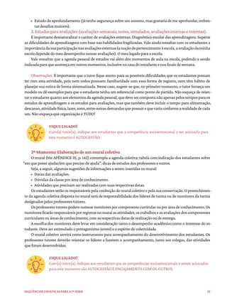35
Sequências didáticas para a 1ª série
• Estudo de aprofundamento (já tenho segurança sobre um assunto, mas gostaria de me aprofundar, enfren-
tar desafios maiores).
2. Estudos para avaliações (avaliações semanais, testes, simulados, avaliações internas e externas).
É importante desnaturalizar o caráter de avaliações externas. Diagnóstico escolar das aprendizagens. Superar
as dificuldades de aprendizagens com base nas habilidades fragilizadas. Vale ainda ressaltar com os estudantes a
importânciadasuaparticipaçãonasavaliaçõesexternas(anoçãodepertencimentoàescola,aavaliaçãodaminha
escola depende do meu desempenho nessas avaliações). O meu legado para a escola.
Vale ressaltar que a agenda pessoal de estudos vai além dos momentos de aula na escola, podendo e sendo
indicada para que aconteça em outros momentos, inclusive na casa do estudante e nos finais de semana.
Observações: É importante que o tutor fique atento para as possíveis dificuldades que os estudantes possam
ter com esta atividade, pois nem todos possuem familiaridade com essa forma de registro, nem têm hábito de
planejar sua rotina de forma sistematizada. Nesse caso, sugere-se que, no primeiro momento, o tutor forneça um
modelo ou dê exemplos para que o estudante tenha um referencial como ponto de partida. Não esqueça de orien-
tar o estudante quanto aos elementos da agenda pessoal, que deve ser composta não apenas pelos tempos para os
estudos de aprendizagem e os estudos para avaliações, mas que também deve incluir o tempo para alimentação,
descanso,atividadefísica,lazer,sono,entreoutrasdemandasquepossuirequevariaconformearealidadedecada
um. Não esqueça que organização é TUDO!
FIQUE LIGADO!
Caro(a) tutor(a), indique aos estudantes que a competência socioemocional a ser acionada para
este momento é AUTOGESTÃO.
2º Momento: Elaboração de um mural coletivo
O mural (Ver APÊNDICE III, p. 142) contempla a agenda coletiva; tabela com indicação dos estudantes sobre
“em que posso ajudar/em que preciso de ajuda”; dicas de estudos dos professores e outros.
Veja, a seguir, algumas sugestões de informações a serem inseridas no mural:
• Datas das avaliações.
• Dúvidas da classe por área de conhecimento.
• Atividades que precisam ser realizadas com suas respectivas datas.
Os estudantes serão os responsáveis pela confecção do mural coletivo e pela sua conservação. O preenchimen-
to da agenda coletiva disposta no mural será de responsabilidade dos líderes de turma ou de monitores da turma
designados pelos professores tutores.
Osprofessorestutorespodemnomearmonitoresporcomponentecurricularouporáreadeconhecimento.Os
monitoresficarãoresponsáveisporregistrarnomuralasatividades,ostrabalhoseasavaliaçõesdoscomponentes
curriculares ou áreas de conhecimento, com as respectivas datas de realização ou de entrega.
A escolha dos monitores deve levar em consideração tanto o desempenho acadêmico como o interesse do es-
tudante. Deve ser estimulado o protagonismo juvenil e o espírito de coletividade.
O mural coletivo servirá como instrumento para acompanhamento do desenvolvimento dos estudantes. Os
professores tutores deverão orientar os líderes a fazerem o acompanhamento, junto aos colegas, das atividades
que foram desenvolvidas.
FIQUE LIGADO!
Caro(a) tutor(a), indique aos estudantes que as competências socioemocionais a serem acionadas
para este momento são AUTOGESTÃO E ENGAJAMENTO COM OS OUTROS.
 