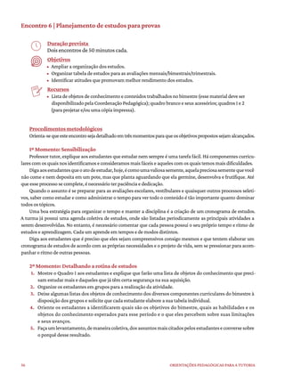 36 ORIENTAÇÕES PEDAGÓGICAS PARA A TUTORIA
Encontro 6 | Planejamento de estudos para provas
Duração prevista
Dois encontros de 50 minutos cada.
Objetivos
• Ampliar a organização dos estudos.
• Organizar tabela de estudos para as avaliações mensais/bimestrais/trimestrais.
• Identificar atitudes que promovam melhor rendimento dos estudos.
Recursos
• Lista de objetos de conhecimento e conteúdos trabalhados no bimestre (esse material deve ser
disponibilizado pela Coordenação Pedagógica); quadro branco e seus acessórios; quadros 1 e 2
(para projetar e/ou uma cópia impressa).
Procedimentos metodológicos
Orienta-sequeesteencontrosejadetalhadoemtrêsmomentosparaqueosobjetivospropostossejamalcançados.
1º Momento: Sensibilização
Professor tutor, explique aos estudantes que estudar nem sempre é uma tarefa fácil. Há componentes curricu-
lares com os quais nos identificamos e consideramos mais fáceis e aqueles com os quais temos mais dificuldades.
Digaaosestudantesqueoatodeestudar,hoje,écomoumavaliosasemente,aquelapreciosasementequevocê
não come e nem deposita em um pote, mas que planta aguardando que ela germine, desenvolva e frutifique. Até
que esse processo se complete, é necessário ter paciência e dedicação.
Quando o assunto é se preparar para as avaliações escolares, vestibulares e quaisquer outros processos seleti-
vos, saber como estudar e como administrar o tempo para ver todo o conteúdo é tão importante quanto dominar
todos os tópicos.
Uma boa estratégia para organizar o tempo e manter a disciplina é a criação de um cronograma de estudos.
A turma já possui uma agenda coletiva de estudos, onde são listadas periodicamente as principais atividades a
serem desenvolvidas. No entanto, é necessário comentar que cada pessoa possui o seu próprio tempo e ritmo de
estudos e aprendizagem. Cada um aprende em tempos e de modos distintos.
Diga aos estudantes que é preciso que eles sejam compreensivos consigo mesmos e que tentem elaborar um
cronograma de estudos de acordo com as próprias necessidades e o projeto de vida, sem se pressionar para acom-
panhar o ritmo de outras pessoas.
2º Momento: Detalhando a rotina de estudos
1. Mostre o Quadro 1 aos estudantes e explique que farão uma lista de objetos do conhecimento que preci-
sam estudar mais e daqueles que já têm certa segurança na sua aquisição.
2. Organize os estudantes em grupos para a realização da atividade.
3. Deixe algumas listas dos objetos de conhecimento dos diversos componentes curriculares do bimestre à
disposição dos grupos e solicite que cada estudante elabore a sua tabela individual.
4. Oriente os estudantes a identificarem quais são os objetivos do bimestre, quais as habilidades e os
objetos do conhecimento esperados para esse período e o que eles percebem sobre suas limitações
e seus avanços.
5. Façaumlevantamento,demaneiracoletiva,dosassuntosmaiscitadospelosestudanteseconversesobre
o porquê desse resultado.
 