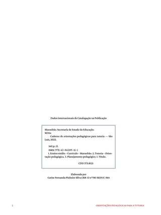 2 ORIENTAÇÕES PEDAGÓGICAS PARA A TUTORIA
Elaborada por
Carise Fernanda Pinheiro Silva CRB-13 n°785 SEDUC-MA
Dados internacionais de Catalogação na Publicação
Maranhão. Secretaria de Estado da Educação.
M311c
Caderno de orientações pedagógicas para tutoria — São
Luís, 2022.
160 p.: il.
ISBN: 978-65-86289-41-1
1.Ensinomédio–Currículo–Maranhão.2.Tutoria–Orien-
tação pedagógica. 3. Planejamento pedagógico. I. Título.
CDD 373.8121
 
