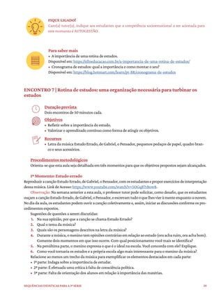 39
Sequências didáticas para a 1ª série
FIQUE LIGADO!
Caro(a) tutor(a), indique aos estudantes que a competência socioemocional a ser acionada para
este momento é AUTOGESTÃO.
Para saber mais
• A importância de uma rotina de estudos.
Disponível em: https://elloeducacao.com.br/a-importancia-de-uma-rotina-de-estudos/
• Cronograma de estudos: qual a importância e como montar o seu?
Disponível em: https://blog.hotmart.com/learn/pt-BR/cronograma-de-estudos
ENCONTRO 7 | Rotina de estudos: uma organização necessária para turbinar os
estudos
Duração prevista
Dois encontros de 50 minutos cada.
Objetivos
• Refletir sobre a importância do estudo.
• Valorizar o aprendizado contínuo como forma de atingir os objetivos.
Recursos
• Letra da música Estudo Errado, de Gabriel, o Pensador, pequenos pedaços de papel, quadro bran-
co e seus acessórios.
Procedimentos metodológicos
Orienta-se que esta aula seja detalhada em três momentos para que os objetivos propostos sejam alcançados.
1º Momento: Estudo errado
ReproduziracançãoEstudoErrado,deGabriel,oPensador,comosestudanteseproporexercíciosdeinterpretação
dessa música. Link de Acesso: https://www.youtube.com/watch?v=5OGqB7rBow8.
Observação: Na semana anterior a esta aula, o professor tutor pode solicitar, como desafio, que os estudantes
ouçamacançãoEstudoErrado,deGabriel,oPensador,eescrevamtudooquelhesvieràmenteenquantoaouvem.
No dia da aula, os estudantes podem ouvir a canção coletivamente e, assim, iniciar as discussões conforme os pro-
cedimentos expostos.
Sugestões de questões a serem discutidas:
1. Na sua opinião, por que a canção se chama Estudo Errado?
2. Qual o tema da música?
3. Quais são os personagens descritos na letra da música?
4. Duranteamúsica,omeninotemopiniõescontráriasemrelaçãoaoestudo(oraacharuim,oraachabom).
Comente dois momentos em que isso ocorre. Com qual posicionamento você mais se identifica?
5. Na penúltima parte, o menino expressa o que é o ideal na escola. Você concorda com ele? Explique.
6. Como você tornaria os estudos e a própria escola algo mais interessante para o menino da música?
Relacione ao menos um trecho da música para exemplificar os elementos destacados em cada parte:
• 1ª parte: Indaga sobre a importância de estudar.
• 2ª parte: É efetuada uma crítica à falta de consciência política.
• 3ª parte: Falta de orientação dos alunos em relação à importância das matérias.
 