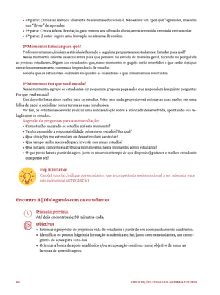 40 ORIENTAÇÕES PEDAGÓGICAS PARA A TUTORIA
• 4ª parte: Crítica ao método alienante do sistema educacional. Não existe um “por quê” aprender, mas sim
um “dever” de aprender.
• 5ª parte: Crítica à falta de relação, pelo menos aos olhos do aluno, entre conteúdo e mundo extraescolar.
• 6ª parte: O autor sugere uma inovação no sistema de ensino.
2º Momento: Estudar para quê?
Professores tutores, iniciem a atividade fazendo a seguinte pergunta aos estudantes: Estudar para quê?
Nesse momento, oriente os estudantes para que pensem no estudo de maneira geral, focando no porquê de
as pessoas estudarem. Digam aos estudantes que, nesse momento, os papéis serão invertidos e que serão eles que
tentarão convencer seus tutores da importância de estudar.
Solicite que os estudantes escrevam no quadro as suas ideias e que comentem os resultados.
3º Momento: Por que você estuda?
Nessemomento,agrupeosestudantesempequenosgruposepeçaaelesquerespondamàseguintepergunta:
Por que você estuda?
Eles deverão listar cinco razões para se estudar. Feito isso, cada grupo deverá colocar as suas razões em uma
folha de papel e socializar com a turma as suas conclusões.
Por fim, os estudantes deverão realizar uma autoavaliação sobre a atividade desenvolvida, apontando sua re-
lação com os estudos.
Sugestão de perguntas para a autoavaliação:
• Como tenho encarado os estudos até este momento?
• Tenho assumido a responsabilidade pelos meus estudos? Por quê?
• Que situações me estimulam ou desestimulam a estudar?
• Que tempo tenho reservado para investir nos meus estudos?
• Que nota ou conceito eu atribuo a mim mesmo, neste momento, como estudante?
• O que posso fazer a partir de agora (com os recursos e tempo de que disponho) para ser o melhor estudante
que posso ser?
FIQUE LIGADO!
Caro(a) tutor(a), indique aos estudantes que a competência socioemocional a ser acionada para
este momento é AUTOGESTÃO.
Encontro 8 | Dialogando com os estudantes
Duração prevista
Até dois encontros de 50 minutos cada.
Objetivos
• Retomaropropósitodoprojetodevidadoestudanteapartirdeseuacompanhamentoacadêmico.
• Identificar os pontos frágeis da formação acadêmica e criar, junto com os estudantes, um crono-
grama de ações para saná-los.
• Orientar a busca de apoio acadêmico e/ou recuperação contínua com o objetivo de sanar as
lacunas de aprendizagens.
 