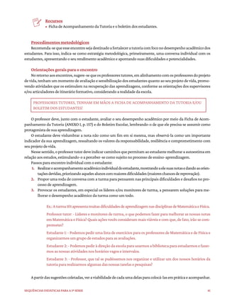 41
Sequências didáticas para a 1ª série
Recursos
• Ficha de Acompanhamento da Tutoria e o boletim dos estudantes.
Procedimentos metodológicos
Recomenda-sequeesseencontrosejadestinadoafortaleceratutoriacomfoconodesempenhoacadêmicodos
estudantes. Para isso, indica-se como estratégia metodológica, primeiramente, uma conversa individual com os
estudantes, apresentando o seu rendimento acadêmico e apontando suas dificuldades e potencialidades.
Orientações gerais para o encontro
Noretornoaosencontros,sugere-sequeosprofessorestutores,emalinhamentocomosprofessoresdoprojeto
de vida, tenham um momento de avaliação e sensibilização dos estudantes quanto ao seu projeto de vida, promo-
vendo atividades que os estimulem na recuperação das aprendizagens, conforme as orientações dos supervisores
e/ou articuladores de itinerário formativo, considerando a realidade da escola.
PROFESSORES TUTORES, TENHAM EM MÃOS A FICHA DE ACOMPANHAMENTO DA TUTORIA E/OU
BOLETIM DOS ESTUDANTES!
O professor deve, junto com o estudante, avaliar o seu desempenho acadêmico por meio da Ficha de Acom-
panhamento da Tutoria (ANEXO I, p. 157) e do Boletim Escolar, lembrando-o de que ele precisa se assumir como
protagonista de sua aprendizagem.
O estudante deve vislumbrar a nota não como um fim em si mesma, mas observá-la como um importante
indicador da sua aprendizagem, ressaltando os valores da responsabilidade, resiliência e comprometimento com
seu projeto de vida.
Nessesentido,oprofessortutordeveindicarcaminhosquepermitamaoestudantemelhoraraautoestimaem
relação aos estudos, estimulando-o a perceber-se como sujeito no processo de ensino-aprendizagem.
Passos para encontro individual com o estudante:
1. Realizaroacompanhamentoacadêmicoindividualdoestudante,mostrandoaelesuasnotasedandoasorien-
taçõesdevidas,priorizandoaquelesalunoscommaioresdificuldades(maioreschancesdereprovação).
2. Propor uma roda de conversa com a turma para pensarem nas principais dificuldades e desafios no pro-
cesso de aprendizagem.
3. Provocar os estudantes, em especial os líderes e/ou monitores de turma, a pensarem soluções para me-
lhorar o desempenho acadêmico da turma como um todo.
Ex.:Aturma101apresentamuitasdificuldadesdeaprendizagemnasdisciplinasdeMatemáticaeFísica.
Professor tutor: - Líderes e monitores de turma, o que podemos fazer para melhorar as nossas notas
em Matemática e Física? Quais ações vocês consideram mais viáveis e com que, de fato, irão se com-
prometer?
Estudante 1: - Podemos pedir uma lista de exercícios para os professores de Matemática e de Física e
organizarmos um grupo de estudos para as avaliações.
Estudante 2: - Podemos pedir à direção da escola para usarmos a biblioteca para estudarmos e fazer-
mos as nossas atividades nos horários vagos e intervalos.
Estudante 3: - Professor, que tal se pudéssemos nos organizar e utilizar um dos nossos horários da
tutoria para realizarmos algumas das nossas tarefas e pesquisas?
Apartirdassugestõescoletadas,veraviabilidadedecadaumadelasparacolocá-lasempráticaeacompanhar.
 