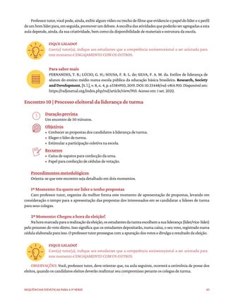 43
Sequências didáticas para a 1ª série
Professortutor,vocêpode,ainda,exibiralgumvídeooutrechodefilmequeevidencieopapeldolídereoperfil
deumbomlíderpara,emseguida,promoverumdebate.Aescolhadasatividadesquepoderãoseragregadasaesta
aula depende, ainda, da sua criatividade, bem como da disponibilidade de materiais e estrutura da escola.
FIQUE LIGADO!
Caro(a) tutor(a), indique aos estudantes que a competência socioemocional a ser acionada para
este momento é ENGAJAMENTO COM OS OUTROS.
Para saber mais
FERNANDES, T. B.; LÚCIO, G. H.; SOUSA, F. R. L. de; SILVA, F. A. M. da. Estilos de liderança de
alunos do ensino médio numa escola pública da educação básica brasileira. Research, Society
and Development,[S.l.],v.8,n.4,p.e3384910,2019.DOI:10.33448/rsd-v8i4.910.Disponívelem:
https://rsdjournal.org/index.php/rsd/article/view/910. Acesso em: 1 set. 2022.
Encontro 10 | Processo eleitoral da liderança de turma
Duração prevista
Um encontro de 50 minutos.
Objetivos
• Conhecer as propostas dos candidatos à liderança de turma.
• Eleger o líder de turma.
• Estimular a participação coletiva na escola.
Recursos
• Caixa de sapatos para confecção da urna.
• Papel para confecção de cédulas de votação.
Procedimentos metodológicos
Orienta-se que este encontro seja detalhado em dois momentos.
1º Momento: Eu quero ser líder e tenho propostas
Caro professor tutor, organize da melhor forma este momento de apresentação de propostas, levando em
consideração o tempo para a apresentação das propostas dos interessados em se candidatar a líderes de turma
para seus colegas.
2º Momento: Chegou a hora da eleição!
Nahoramarcadaparaarealizaçãodaeleição,osestudantesdaturmaescolhemasualiderança(líder/vice-líder)
pelo processo do voto direto. Isso significa que os estudantes depositarão, numa caixa, o seu voto, registrado numa
cédulaelaboradaparaisso.Oprofessortutorprosseguecomaapuraçãodosvotosedivulgaoresultadodaeleição.
FIQUE LIGADO!
Caro(a) tutor(a), indique aos estudantes que a competência socioemocional a ser acionada para
este momento é ENGAJAMENTO COM OS OUTROS.
OBSERVAÇÕES: Você, professor tutor, deve orientar que, na aula seguinte, ocorrerá a cerimônia de posse dos
eleitos, quando os candidatos eleitos deverão reafirmar seu compromisso perante os colegas de turma.
 
