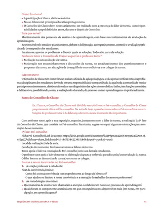 45
Sequências didáticas para a 1ª série
Como funciona?
• A participação é direta, efetiva e coletiva.
• Nosso diferencial: princípio educativo protagonismo.
• O Conselho de Classe deve, necessariamente, ser realizado com a presença do líder de turma, com respon-
sabilidades e papel definidos antes, durante e depois do Conselho.
Para que serve?
Monitoramento dos processos de ensino e de aprendizagem, com base nos instrumentos de avaliação da
aprendizagem.
Responsável pelo estudo e planejamento, debate e deliberação, acompanhamento, controle e avaliação perió-
dica do desempenho dos estudantes.
Em síntese: apontar os problemas e discutir quais as soluções. Todos são parte da solução.
Professor tutor x Conselho de Classe: o que faz o professor tutor?
• Mediação na autoavaliação da turma.
• Moderação nos encaminhamentos e discussões da turma, no amadurecimento dos questionamentos e
propostas da turma, em situações de desequilíbrio entre os líderes e os colegas de turma.
IMPORTANTE!
OConselhodeClassetemcomofunçãoavaliaraeficáciadaaçãopedagógica,enãoapenasverificarnotasouproble-
masdisciplinaresdosestudantes,devendoserumaresponsabilidadecompartilhadadaqualtodaacomunidadeescolar
participeconscientemente,objetivandorealizarumdiagnósticodasaçõesdesenvolvidas.Enfim,temfunçõesconsultiva
edeliberativa,possibilitando,assim,aavaliaçãodoeducando,doprocessoensino-aprendizagemedapráticadocente.
Fases do Conselho de Classe
Ex.: Turma, o Conselho de Classe será dividido em três fases: o Pré-conselho, o Conselho de Classe
propriamente dito e o Pós-conselho. Na aula de hoje, aprenderemos sobre o Pré-conselho e as atri-
buições do professor tutor e da liderança de turma nesse momento tão importante.
Caro professor tutor, após a sua exposição, organize, juntamente com o líder de turma, a realização da 1ª fase
do Conselho de Classe, que consiste no Pré-conselho. Para tanto, sugere-se seguir algumas orientações para con-
dução desse momento.
1ª fase: Pré-conselho
FichaPré-Conselho(Linkdeacesso:https://docs.google.com/document/d/1JP9gmZR22IOS4xwgKcYXOwY3R-
v5fga1Z/edit?usp=share_link&ouid=111486753862239551806&rtpof=true&sd=true)
Local de realização: Sala de aula.
Condução do momento: Professores tutores e líderes de turma.
Tutor apoia o líder na condução do Pré-conselho junto aos demais estudantes.
Oprofessortutorapoiaolíderdeturmanaelaboraçãodapautaaserlevadaparadiscussão/autoavaliaçãodaturma.
O líder levanta as demandas da turma junto com os colegas.
Pautas a serem levantadas no Pré-conselho:
1. A relação professor x estudante:
Pilar da convivência/ensino:
Como foi a nossa convivência com os professores ao longo do bimestre?
O que ajudou ou limitou a nossa convivência e a execução do trabalho dos nossos professores?
2. As metodologias de ensino:
• Que maneiras de ensinar nos chamaram a atenção e colaboraram no nosso processo de aprendizagem?
• Quais foram os componentes curriculares em que conseguimos nos desenvolver mais (em notas, em parti-
cipação, em aprendizagem)?
 