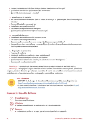 46 ORIENTAÇÕES PEDAGÓGICAS PARA A TUTORIA
• Quais os componentes curriculares com que tivemos mais dificuldades? Por quê?
• Quais foram os incentivos que recebemos dos professores?
• Que novidades nos chamaram a atenção?
3. Procedimentos de avaliação:
• Nós fomos claramente informados sobre as formas de avaliação da aprendizagem realizadas ao longo do
bimestre?
• Tivemos dificuldades em executá-las?
• Quais foram as nossas dificuldades?
• Em que nós conseguimos avançar até agora?
• Quais sugestões para melhorar o processo de avaliação?
4. Autoavaliação da turma:
• Quais foram as nossas dificuldades enquanto turma?
• Em que avançamos enquanto turma?
• O que nos ajudou ou atrapalhou nesse avanço? Qual é a nossa responsabilidade?
• O que podemos fazer para melhorar o nosso ambiente de ensino e de aprendizagem e todos possam usu-
fruir do processo de ensino como direito?
5. Proposições em perspectiva:
• Propostas de melhoria
• O que pode ser feito para melhorar a nossa aprendizagem?
• O que nós podemos fazer para superar as dificuldades?
• Quais compromissos nós vamos assumir para a melhoria do nosso desempenho?
• O que a escola pode fazer junto a nós?
Observação 1: Lembrando que precisam ser propostas concretas e que possam ser postas em prática.
Observação2:EstapropostadepautasaseremlevantadasnoPré-conselhotemcarátersugestivo,podendoser
adaptada, incluindo elementos que se fizerem necessários de acordo com a realidade da turma, cabendo ao tutor,
em diálogo com os líderes de turma, fazer as adequações que considerar pertinentes.
Para saber mais
• OLIVEIRA, M. de. O papel do Conselho de Classe na escola pública atual. Disponível em:
http://www.diaadiaeducacao.pr.gov.br/portals/pde/arquivos/2199-6.pdf
• O que é Conselho de Classe e como tornar esse encontro produtivo? Disponível em: https://
blog.essia.com/conselho-de-classe.htm
Encontro 12 | Conselho de Classe
Duração prevista
Um encontro de 50 minutos.
Objetivos
• Apresentar as atribuições do líder de turma no Conselho de Classe.
Recursos
• Professor tutor, utilize os recursos que estiverem disponíveis na sua escola.
 