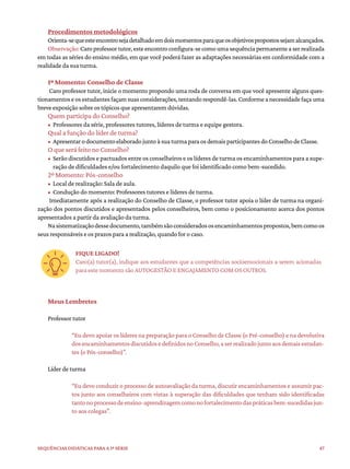 47
Sequências didáticas para a 1ª série
Procedimentos metodológicos
Orienta-sequeesteencontrosejadetalhadoemdoismomentosparaqueosobjetivospropostossejamalcançados.
Observação:Caroprofessortutor,esteencontroconfigura-secomoumasequênciapermanenteaserrealizada
em todas as séries do ensino médio, em que você poderá fazer as adaptações necessárias em conformidade com a
realidade da sua turma.
1º Momento: Conselho de Classe
Caro professor tutor, inicie o momento propondo uma roda de conversa em que você apresente alguns ques-
tionamentoseosestudantesfaçamsuasconsiderações,tentandorespondê-las.Conformeanecessidadefaçauma
breve exposição sobre os tópicos que apresentarem dúvidas.
Quem participa do Conselho?
• Professores da série, professores tutores, líderes de turma e equipe gestora.
Qual a função do líder de turma?
• ApresentarodocumentoelaboradojuntoàsuaturmaparaosdemaisparticipantesdoConselhodeClasse.
O que será feito no Conselho?
• Serão discutidos e pactuados entre os conselheiros e os líderes de turma os encaminhamentos para a supe-
ração de dificuldades e/ou fortalecimento daquilo que foi identificado como bem-sucedido.
2º Momento: Pós-conselho
• Local de realização: Sala de aula.
• Condução do momento: Professores tutores e líderes de turma.
Imediatamente após a realização do Conselho de Classe, o professor tutor apoia o líder de turma na organi-
zação dos pontos discutidos e apresentados pelos conselheiros, bem como o posicionamento acerca dos pontos
apresentados a partir da avaliação da turma.
Nasistematizaçãodessedocumento,tambémsãoconsideradososencaminhamentospropostos,bemcomoos
seus responsáveis e os prazos para a realização, quando for o caso.
FIQUE LIGADO!
Caro(a) tutor(a), indique aos estudantes que a competências socioemocionais a serem acionadas
para este momento são AUTOGESTÃO E ENGAJAMENTO COM OS OUTROS.
Meus Lembretes
Professor tutor
“Eu devo apoiar os líderes na preparação para o Conselho de Classe (o Pré-conselho) e na devolutiva
dosencaminhamentosdiscutidosedefinidosnoConselho,aserrealizadojuntoaosdemaisestudan-
tes (o Pós-conselho)”.
Líder de turma
“Eu devo conduzir o processo de autoavaliação da turma, discutir encaminhamentos e assumir pac-
tos junto aos conselheiros com vistas à superação das dificuldades que tenham sido identificadas
tantonoprocessodeensino-aprendizagemcomonofortalecimentodaspráticasbem-sucedidasjun-
to aos colegas”.
 