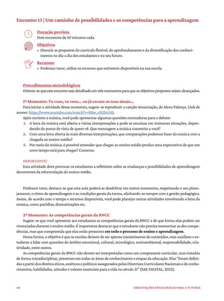 48 ORIENTAÇÕES PEDAGÓGICAS PARA A TUTORIA
Encontro 13 | Um caminho de possibilidades e as competências para a aprendizagem
Duração prevista
Dois encontros de 50 minutos cada.
Objetivos
• Discutir as propostas do currículo flexível, do aprofundamento e da diversificação dos conheci-
mentos no dia a dia dos estudantes e no seu futuro.
Recursos
• Professor tutor, utilize os recursos que estiverem disponíveis na sua escola.
Procedimentos metodológicos
Orienta-sequeesteencontrosejadetalhadoemtrêsmomentosparaqueosobjetivospropostossejamalcançados.
1º Momento: Tu vens, tu vens… eu já escuto os teus sinais…
Para iniciar a atividade desse momento, sugere-se reproduzir a canção Anunciação, de Alceu Valença. Link de
acesso: https://www.youtube.com/watch?v=BXw_oXZhG5Q.
Após ouvirem a música, você pode apresentar algumas questões norteadoras para o debate:
1. A letra da música está aberta a várias interpretações e pode se encaixar em inúmeras situações, depen-
dendo do ponto de vista de quem vê. Que mensagem a música transmite a você?
2. Com uma letra aberta às mais diversas interpretações, que comparações podemos fazer da música com a
chegada ao ensino médio?
3. Por meio da música, é possível entender que chegar ao ensino médio produz uma expectativa de que um
novo tempo está para chegar? Comente.
IMPORTANTE!
Esta atividade deve provocar os estudantes a refletirem sobre as mudanças e possibilidades de aprendizagem
decorrentes da reformulação do ensino médio.
Professor tutor, destaca-se que esta aula poderá se desdobrar em outros momentos, respeitando o seu plane-
jamento,oritmodeaprendizagemeascondiçõesgeraisdaturma,alinhando-sesemprecomagestãopedagógica.
Assim, de acordo com o tempo e recursos disponíveis, você pode planejar outras atividades envolvendo a letra da
música, como paródias, dramatizações etc.
2º Momento: As competências gerais da BNCC
Sugere-se que você apresente aos estudantes as competências gerais da BNCC e de que forma elas podem ser
vivenciadasduranteoensinomédio.Éimportantedestacarqueoestudantenãoprecisamemorizarasdezcompe-
tências, mas que compreenda que elas estão presentes em todo o processo de ensino e aprendizagem.
Dessa forma, o objetivo é que as escolas deixem de ser apenas transmissoras de conteúdos, mas auxiliem o es-
tudante a lidar com questões do âmbito emocional, cultural, tecnológico, socioambiental, responsabilidade, cria-
tividade, entre outros.
As competências gerais da BNCC não devem ser interpretadas como um componente curricular, mas tratadas
de forma transdisciplinar, presentes em todas as áreas de conhecimento e etapas da educação. Elas “foram defini-
dasapartirdosdireitoséticos,estéticosepolíticosasseguradospelasDiretrizesCurricularesNacionaisedeconhe-
cimentos, habilidades, atitudes e valores essenciais para a vida no século 21” (SAE DIGITAL, 2022).
 