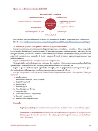 49
Sequências didáticas para a 1ª série
Quais são as dez competências da BNCC?
Para conhecer mais detalhadamente cada uma das competências da BNCC, sugere-se acessar o documento:
Linkdeacesso:http://basenacionalcomum.mec.gov.br/images/historico/BNCC_EnsinoMedio_embaixa_site_110518.pdf
3º Momento: Qual é a vantagem da orientação por competências?
Caro professor tutor, por meio da orientação por competências, o estudante é convidado a deixar sua posição
inerte na rotina da sala de aula para – muito além de apenas compreender conceitos – propor e testar soluções em
situações concretas, conectadas à sua realidade local. O estudante também é motivado a interagir, assumindo um
papel mais participativo na sociedade, de forma a ser capaz de construir e expor argumentos, expressando seus
princípios e valores.
Sugestão de Atividade 2: Contextualizando as competências
Nessa atividade, você poderá despertar o interesse dos estudantes pelos componentes curriculares da BNCC,
apresentando a importância de cada um deles para o desenvolvimento de competências.
Sugere-se que os estudantes sejam organizados em duplas, trios ou grupos a fim de que respondam às ques-
tões abaixo. Em seguida, os grupos socializam suas respostas com os demais colegas.
Em que componente curricular estou desenvolvendo ou posso desenvolver tal competência? De que
maneira?
1. Conhecimento
2. Pensamento científico, crítico e criativo
3. Repertório cultural
4. Comunicação
5. Cultura digital
6. Trabalho e projeto de vida
7. Argumentação
8. Autoconhecimento e autocuidado
9. Empatia e cooperação
10. Responsabilidade e cidadania
Exemplo:
Dupla (Ana e Pedro): Nós escolhemos três competências da BNCC. Foram as competências 1, 3 e 7.
A competência 1 Conhecimento: Nós vimos essa competência no componente de Biologia, quando
fala da origem da vida, dos seres vivos e das células. Aprendemos, por exemplo, as teorias da biogê-
nese e abiogênese.
Responsabilidade e cidadania
Competências
gerais
Empatia e cooperação Conhecimento
Trabalho e projeto de vida Comunicação
Cultura digital
Autoconhecimento e autocuidado Pensamento científico,
crítico e criativo
Argumentação Repertório cultural
 