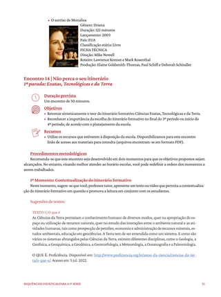 51
Sequências didáticas para a 1ª série
• O sorriso de Monalisa
Gênero: Drama
Duração: 125 minutos
Lançamento: 2003
País: EUA
Classificação etária: Livre
FICHA TÉCNICA
Direção: Mike Newell
Roteiro: Lawrence Konner e Mark Rosenthal
Produção: Elaine Goldsmith-Thomas, Paul Schiff e Deborah Schindler
Encontro 14 | Não perca o seu itinerário
1ª parada: Exatas, Tecnológicas e da Terra
Duração prevista
Um encontro de 50 minutos.
Objetivos
• Retomar sinteticamente o teor do itinerário formativo Ciências Exatas, Tecnológicas e da Terra.
• Reconhecer a importância da escolha do itinerário formativo no final do 3º período ou início do
4º período, de acordo com o planejamento da escola.
Recursos
• Utilize os recursos que estiverem à disposição da escola. Disponibilizamos para este encontro
links de acesso aos materiais para consulta (arquivos encontram-se em formato PDF).
Procedimentos metodológicos
Recomenda-se que este encontro seja desenvolvido em dois momentos para que os objetivos propostos sejam
alcançados. No entanto, visando melhor atender ao horário escolar, você pode redefinir a ordem dos momentos a
serem trabalhados.
1º Momento: Contextualização do itinerário formativo
Nestemomento,sugere-sequevocê,professortutor,apresenteumtextoouvídeoquepermitaacontextualiza-
ção do itinerário formativo em questão e promova a leitura em conjunto com os estudantes.
Sugestões de textos:
TEXTO I | O que é
As Ciências da Terra permeiam o conhecimento humano de diversos modos, quer na apropriação do es-
paço ou utilização de recursos naturais, quer no estudo das interações entre o ambiente natural e as ati-
vidadeshumanas,taiscomoprospecçãodepetróleo,economiaeadministraçãoderecursosminerais,es-
tudos ambientais, educação em geociências. A Terra tem de ser entendida como um sistema. E como são
vários os sistemas abrangidos pelas Ciências da Terra, existem diferentes disciplinas, como a Geologia, a
Geofísica,aGeoquímica,aGeodésica,aGeomorfologia,aMeteorologia,aOceanografiaeaPaleontologia.
O QUE É. Proficiência. Disponível em: http://www.proficiencia.org.br/areas-da-ciencia/ciencias-da-ter-
ra/o-que-e/. Acesso em: 5 jul. 2022.
 
