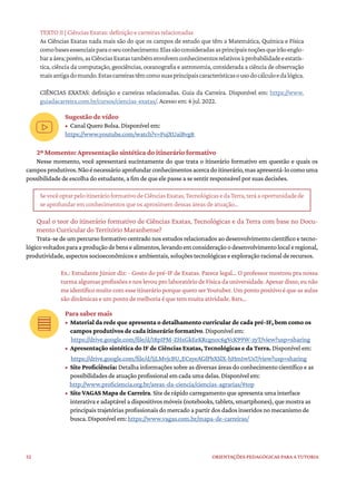 52 ORIENTAÇÕES PEDAGÓGICAS PARA A TUTORIA
TEXTO II | Ciências Exatas: definição e carreiras relacionadas
As Ciências Exatas nada mais são do que os campos de estudo que têm a Matemática, Química e Física
comobasesessenciaisparaoseuconhecimento.Elassãoconsideradasasprincipaisnoçõesqueirãoenglo-
baraárea;porém,asCiênciasExatastambémenvolvemconhecimentosrelativosàprobabilidadeeestatís-
tica, ciência da computação, geociências, oceanografia e astronomia, considerada a ciência de observação
maisantigadomundo.Estascarreirastêmcomosuasprincipaiscaracterísticasousodocálculoedalógica.
CIÊNCIAS EXATAS: definição e carreiras relacionadas. Guia da Carreira. Disponível em: https://www.
guiadacarreira.com.br/cursos/ciencias-exatas/. Acesso em: 6 jul. 2022.
Sugestão de vídeo
• Canal Quero Bolsa. Disponível em:
https://www.youtube.com/watch?v=FujXUaiBvg8
2º Momento: Apresentação sintética do itinerário formativo
Nesse momento, você apresentará sucintamente do que trata o itinerário formativo em questão e quais os
camposprodutivos.Nãoénecessárioaprofundarconhecimentosacercadoitinerário,masapresentá-locomouma
possibilidade de escolha do estudante, a fim de que ele passe a se sentir responsável por suas decisões.
SevocêoptarpeloitinerárioformativodeCiênciasExatas,TecnológicasedaTerra,teráaoportunidadede
se aprofundar em conhecimentos que os aproximem dessas áreas de atuação…
Qual o teor do itinerário formativo de Ciências Exatas, Tecnológicas e da Terra com base no Docu-
mento Curricular do Território Maranhense?
Trata-se de um percurso formativo centrado nos estudos relacionados ao desenvolvimento científico e tecno-
lógicovoltadosparaaproduçãodebensealimentos,levandoemconsideraçãoodesenvolvimentolocaleregional,
produtividade, aspectos socioeconômicos e ambientais, soluções tecnológicas e exploração racional de recursos.
Ex.: Estudante Júnior diz: - Gosto do pré-IF de Exatas. Parece legal… O professor mostrou pra nossa
turma algumas profissões e nos levou pro laboratório de Física da universidade. Apesar disso, eu não
me identifico muito com esse itinerário porque quero ser Youtuber.Um ponto positivo é que as aulas
são dinâmicas e um ponto de melhoria é que tem muita atividade. Rsrs…
Para saber mais
• Material da rede que apresenta o detalhamento curricular de cada pré-IF, bem como os
campos produtivos de cada itinerário formativo. Disponível em:
https://drive.google.com/file/d/18pIPM-ZHxGkEeKRcgnoc6gVcK99W-zyT/view?usp=sharing
• Apresentação sintética do IF de Ciências Exatas, Tecnológicas e da Terra. Disponível em:
https://drive.google.com/file/d/1jLMvjcBU_ECsyeAGfPbXSlX-hHm1wUs7/view?usp=sharing
• Site Proficiência: Detalha informações sobre as diversas áreas do conhecimento científico e as
possibilidades de atuação profissional em cada uma delas. Disponível em:
http://www.proficiencia.org.br/areas-da-ciencia/ciencias-agrarias/#top
• Site VAGAS Mapa de Carreira. Site de rápido carregamento que apresenta uma interface
interativa e adaptável a dispositivos móveis (notebooks, tablets, smartphones), que mostra as
principais trajetórias profissionais do mercado a partir dos dados inseridos no mecanismo de
busca. Disponível em: https://www.vagas.com.br/mapa-de-carreiras/
 