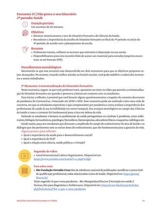 53
Sequências didáticas para a 1ª série
Encontro 15 | Não perca o seu itinerário
2ª parada: Saúde
Duração prevista
Um encontro de 50 minutos.
Objetivos
• Retomar sinteticamente o teor de itinerário formativo de Ciências da Saúde.
• Reconhecer a importância da escolha do itinerário formativo ao final do 3º período ou início do
4º período, de acordo com o planejamento da escola.
Recursos
• Professores tutores, utilizem os recursos que estiverem à disposição na sua escola.
• Disponibilizamos para este encontro links de acesso aos materiais para consulta (arquivos encon-
tram-se em formato PDF).
Procedimentos metodológicos
Recomenda-se que este encontro seja desenvolvido em dois momentos para que os objetivos propostos se-
jamalcançados.Noentanto,visandomelhoratenderaohorárioescolar,vocêpoderedefiniraordemdosmomen-
tos a serem trabalhados.
1º Momento: Contextualização do itinerário formativo
Nestemomento,sugere-sequevocê,professortutor,apresenteumtextoouvídeoquepermitaacontextualiza-
ção do itinerário formativo em questão e promova a leitura em conjunto com os estudantes.
Para iniciar a reflexão, é possível que você levante alguns questionamentos a respeito do contexto decorrente
da pandemia do Coronavírus, vivenciado em 2020 e 2021. Esse momento pode ser realizado como uma roda de
conversa,emqueosestudantesexponhamoquecompreendemporpandemiaecomoavaliamaimportânciados
profissionais de saúde (e sua invisibilidade em outros tempos), dos avanços tecnológicos no campo das Ciências
da Saúde e como o contexto foi fundamental para a luta em defesa da vida.
Estimule os estudantes a listarem os profissionais da saúde protagonistas no combate à pandemia, como enfer-
meiros,biólogos,farmacêuticos,psicólogos,biomédicos,fisioterapeutas,educadoresfísicos,maqueiros,radiólogosetc.
Sendoassim,peçaaosestudantesquediscutamaamplitudedocampodeconhecimentodaáreadeSaúdeeos
diálogos que são pertinentes com as outras áreas de conhecimento, que são fundamentais para a garantia da vida.
Alguns pontos para reflexão:
• Qual a importância da saúde para o desenvolvimento social?
• Qual a importância do SUS?
• Qual a relação entre ciência, saúde pública e o Estado?
Sugestão de vídeo
• Canal International Labour Organization. Disponível em:
https://www.youtube.com/watch?v=u_XqtFw5lg0
Para saber mais
• SiteFundaçãoOswaldoCruz:SitedereferêncianacionaldepublicaçõescientíficasecursosEaD
dequalificaçãoprofissional,todasrelacionadasàáreadaSaúde.Disponívelem:https://portal.
fiocruz.br/
Textosugerido:Oqueéumapandemia–Bio-Manguinhos/Fiocruz||Inovaçãoemsaúde||
Vacinas,kitsparadiagnósticoebiofármacos.Disponívelem:https://www.bio.fiocruz.br/index.
php/br/noticias/1763-o-que-e-uma-pandemia
 