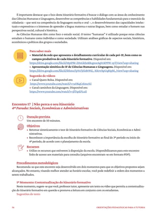 56 ORIENTAÇÕES PEDAGÓGICAS PARA A TUTORIA
É importante destacar que o foco deste itinerário formativo é buscar o diálogo com as áreas de conhecimento
dasCiênciasHumanaseLinguagens,desenvolverascompetênciasehabilidadesfundamentaisparaoexercícioda
cidadania – que será na competência da linguagem escrita e oral –, o desenvolvimento das capacidades intelec-
tuais e expressivas e o interesse de aprender a língua materna e outras línguas, bem como estudar o homem nas
perspectivas social, cultural e histórica.
As Ciências Humanas têm como foco o estudo social. O termo “humanas” é utilizado porque estas ciências
estudam o humano como indivíduo e como sociedade. Utilizam análises gráficas de aspectos sociais, históricos,
econômicos e políticos dos grupos e sociedades.
Para saber mais
• Material da rede que apresenta o detalhamento curricular de cada pré-IF, bem como os
campos produtivos de cada itinerário formativo. Disponível em:
https://drive.google.com/file/d/18pIPM-ZHxGkEeKRcgnoc6gVcK99W-zyT/view?usp=sharing
• Apresentação sintética do IF de Ciências Humanas e Linguagens. Disponível em:
https://drive.google.com/file/d/1bhmuTpVo7jrlzBtWd_-XXrwXpUqB1pM_/view?usp=sharing
Sugestão de vídeos
• Canal Quero Bolsa. Disponível em:
https://www.youtube.com/watch?v=uOKqCrEmcSU
• Canal caminhos da Linguagem. Disponível em:
https://www.youtube.com/watch?v=JfTtpEPLuII
Encontro 17 | Não perca o seu itinerário
4ª Parada: Sociais, Econômicas e Administrativas
Duração prevista
Um encontro de 50 minutos.
Objetivos
• Retomar sinteticamente o teor de itinerário formativo de Ciências Sociais, Econômicas e Admi-
nistrativas.
• Reconhecer a importância da escolha do itinerário formativo ao final do 3º período ou início do
4º período, de acordo com o planejamento da escola.
Recursos
• Utilize os recursos que estiverem à disposição da escola. Disponibilizamos para este encontro
links de acesso aos materiais para consulta (arquivos encontram-se em formato PDF).
Procedimentos metodológicos
Recomenda-se que este encontro seja desenvolvido em dois momentos para que os objetivos propostos sejam
alcançados. No entanto, visando melhor atender ao horário escolar, você pode redefinir a ordem dos momentos a
serem trabalhados.
1º Momento: Contextualização do itinerário formativo
Nestemomento,sugere-sequevocê,professortutor,apresenteumtextoouvídeoquepermitaacontextualiza-
ção do itinerário formativo em questão e promova a leitura em conjunto com os estudantes.
Sugestões de texto
 