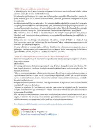 57
Sequências didáticas para a 1ª série
TEXTO I | O que são as Ciências Sociais Aplicadas?
A área de Ciências Sociais Aplicadas reúne campos de conhecimento interdisciplinares voltados para os
aspectos sociais das diversas realidades humanas.
Ou seja, estão reunidos nessa área cursos que, embora tenham conteúdos diferentes, têm o mesmo ob-
jetivo: entender quais são as necessidades da sociedade e, também, quais são as consequências de viver
em sociedade.
Em 23 de janeiro de 2008, com a Portaria nº 9, o Ministério da Educação (MEC), por meio da Coordenação
deAperfeiçoamentodePessoaldeNívelSuperior(Capes),estabeleceuqueestegrupocomportaoscursosnas
áreasdeAdministração,ArquiteturaeUrbanismo,CiênciasContábeis,CiênciadaInformação,Comunicação,
DesenhoIndustrial,Demografia,Direito,Museologia,PlanejamentoRuraleUrbanoeServiçoSocial.
Mas essa divisão pode não deixar as coisas muito claras. Por exemplo, em um primeiro olhar, Ciências
Contábeis pode parecer se encaixar perfeitamente no campo das Ciências Exatas e não nas Ciências So-
ciais Aplicadas.
Então, como fazer essa definição? Identificando e entendendo o objetivo desta área de estudos. E, para
isso, basta ter em mente que “os interesses dos seres humanos” são as bases presentes nas ementas dos
currículos que compõem esse grupo.
Ou seja, voltando ao nosso exemplo, as Ciências Contábeis não enfocam números aleatórios, mas se
preocupam com os números utilizados no cotidiano das pessoas. Assim, esse campo de conhecimento,
aparentemente distante, faz parte da área de Ciências Sociais Aplicadas.
TEXTO II | O que é exigido em um curso da área de Ciências Sociais Aplicadas?
Como trataremos adiante, cada curso tem sua especificidade, mas é seguro apontar algumas caracterís-
ticas comuns a todos.
Muita leitura
Deformageral,oscursosdestaáreaexigemgrandecargadeleitura.ElaspodemvariarentreHistória,Polí-
tica,Filosofia,Economia,Psicologia,SociologiaeMetodologiaCientíficaou,ainda,contemplartodaselas.
Foco em atualidades
Todososcursosqueseagrupamsobestecampodemandamdisposiçãoparaoacompanhamentoeparaas
atualizações de questões culturais, sociais e políticas. O que é previsível, uma vez que o objetivo primeiro
daáreaéointeressehumano.Ouseja,éprecisoestarantenadocomoqueestáacontecendonasociedade.
Estudos interdisciplinares
Independentemente da escolha que você fizer, seguramente vai se deparar com uma dinâmica em sala
que não isola e separa as disciplinas.
Tomando os estudantes de Contábeis como exemplo, mais uma vez: é impossível que eles apresentem
soluções para os números que envolvem uma vida em sociedade se aprenderem apenas contas isoladas
e desconexas da aplicação.
Eles precisam conhecer os sistemas comerciais e econômicos internacionais, as relações cambiais, as ta-
xações, os impostos etc. E mais: é preciso entender quais dificuldades envolvem esses processos, quais
desafios demandam novas pesquisas, enfim, quais são as necessidades e as lacunas.
Fonte:https://www.unibh.br/blog/o-que-e-realmente-estudado-na-area-de-ciencias-sociais-aplicadas/
Sugestão de vídeo
• Canal Quero Bolsa. Disponível em:
https://www.youtube.com/watch?v=3zk2ZLR1yyg
 